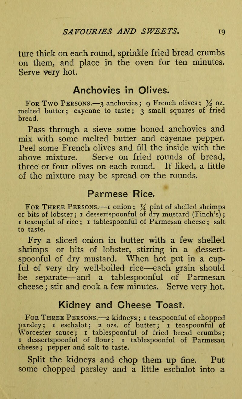 ture thick on each round, sprinkle fried bread crumbs on them, and place in the oven for ten minutes. Serve very hot. Anchovies in Olives. For Two Persons.—3 anchovies; 9 French olives; J4 oz. melted butter; cayenne to taste; 3 small squares of fried bread. Pass through a sieve some boned anchovies and mix with some melted butter and cayenne pepper. Peel some French olives and fill the inside with the above mixture. Serve on fried rounds of bread, three or four olives on each round. If liked, a little of the mixture may be spread on the rounds. Parmese Rice, For Three Persons.—1 onion; pint of shelled shrimps or bits of lobster; 1 dessertspoonful of dry mustard (Finch’s); 1 teacupful of rice; 1 tablespoonful of Parmesan cheese; salt to taste. Fry a sliced onion in butter with a few shelled shrimps or bits of lobster, stirring in a dessert- spoonful of dry mustard. When hot put in a cup- ful of very dry well-boiled rice—each grain should be separate—and a tablespoonful of Parmesan cheese; stir and cook a few minutes. Serve very hot. Kidney and Cheese Toast. For Three Persons.—2 kidneys; r teaspoonful of chopped parsley; 1 eschalot; 2 ozs. of butter; r teaspoonful of Worcester sauce; 1 tablespoonful of fried bread crumbs; 1 dessertspoonful of flour; 1 tablespoonful of Parmesan cheese; pepper and salt to taste. Split the kidneys and chop them up fine. Put some chopped parsley and a little eschalot into a