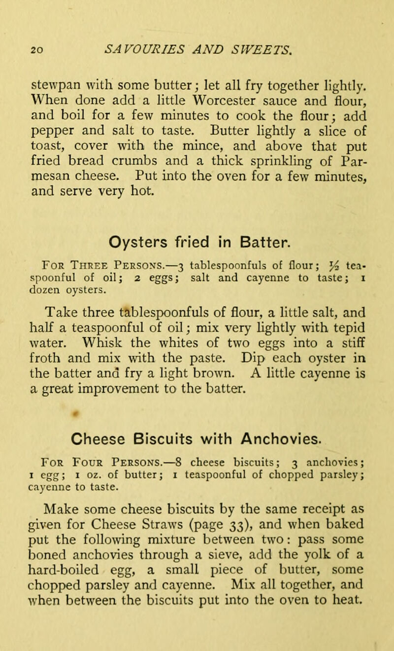 stewpan with some butter; let all fry together lightly. When done add a little Worcester sauce and flour, and boil for a few minutes to cook the flour; add pepper and salt to taste. Butter lightly a slice of toast, cover with the mince, and above that put fried bread crumbs and a thick sprinkling of Par- mesan cheese. Put into the oven for a few minutes, and serve very hot. Oysters fried in Batter. For Three Persons.—3 tablespoonfuls of flour; tea- spoonful of oil; 2 eggs; salt and cayenne to taste; x dozen oysters. Take three tablespoonfuls of flour, a little salt, and half a teaspoonful of oil; mix very lightly with tepid water. Whisk the whites of two eggs into a stiff froth and mix with the paste. Dip each oyster in the batter ana fry a light brown. A little cayenne is a great improvement to the batter. Cheese Biscuits with Anchovies. For Four Persons.—8 cheese biscuits; 3 anchovies; 1 egg; 1 oz. of butter; 1 teaspoonful of chopped parsley; cayenne to taste. Make some cheese biscuits by the same receipt as given for Cheese Straws (page 33), and when baked put the following mixture between two: pass some boned anchovies through a sieve, add the yolk of a hard-boiled egg, a small piece of butter, some chopped parsley and cayenne. Mix all together, and when between the biscuits put into the oven to heat.
