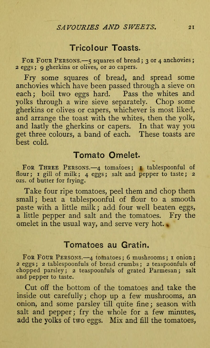 Tricolour Toasts. For Four Persons.—5 squares of bread; 3 or 4 anchovies; 2 eggs; 9 gherkins or olives, or 20 capers. Fry some squares of bread, and spread some anchovies which have been passed through a sieve on each; boil two eggs hard. Pass the whites and yolks through a wire sieve separately. Chop some gherkins or olives or capers, whichever is most liked, and arrange the toast with the whites, then the yolk, and lastly the gherkins or capers. In that way you get three colours, a band of each. These toasts are best cold. Tomato Omelet. For Three Persons.—4 tomatoes; * tablespoonful of flour; 1 gill of milk; 4 eggs; salt and pepper to taste; 2 ozs. of butter for frying. Take four ripe tomatoes, peel them and chop them small; beat a tablespoonful of flour to a smooth paste with a little milk; add four well beaten eggs, a little pepper and salt and the tomatoes. Fry the omelet in the usual way, and serve very hot.« Tomatoes au Gratin. For Four Persons.—4 tomatoes; 6 mushrooms; 1 onion; 2 eggs; 2 tablespoonfuls of bread crumbs; 2 teaspoonfuls of chopped parsley; 2 teaspoonfuls of grated Parmesan; salt and pepper to taste. Cut off the bottom of the tomatoes and take the inside out carefully; chop up a few mushrooms, an onion, and some parsley till quite fine; season with salt and pepper; fry the whole for a few minutes, add the yolks of two eggs. Mix and fill the tomatoes,