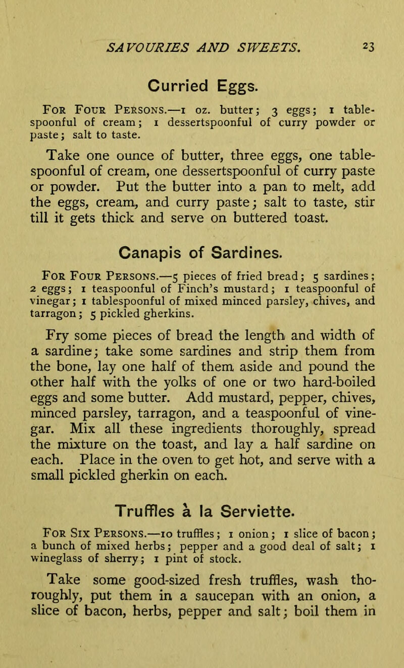 Curried Eggs. For Four Persons.—i oz. butter; 3 eggs; 1 table- spoonful of cream; 1 dessertspoonful of curry powder or paste; salt to taste. Take one ounce of butter, three eggs, one table- spoonful of cream, one dessertspoonful of curry paste or powder. Put the butter into a pan to melt, add the eggs, cream, and curry paste; salt to taste, stir till it gets thick and serve on buttered toast. Canapis of Sardines. For Four Persons.—5 pieces of fried bread; 5 sardines; 2 eggs; 1 teaspoonful of Finch’s mustard; 1 teaspoonful of vinegar; 1 tablespoonful of mixed minced parsley, chives, and tarragon ; 5 pickled gherkins. Fry some pieces of bread the length and width of a sardine; take some sardines and strip them from the bone, lay one half of them aside and pound the other half with the yolks of one or two hard-boiled eggs and some butter. Add mustard, pepper, chives, minced parsley, tarragon, and a teaspoonful of vine- gar. Mix all these ingredients thoroughly, spread the mixture on the toast, and lay a half sardine on each. Place in the oven to get hot, and serve with a small pickled gherkin on each. Truffles a la Serviette. For Six Persons.—10 truffles; 1 onion; 1 slice of bacon; a bunch of mixed herbs; pepper and a good deal of salt; 1 wineglass of sherry; 1 pint of stock. Take some good-sized fresh truffles, wash tho- roughly, put them in a saucepan with an onion, a slice of bacon, herbs, pepper and salt; boil them in