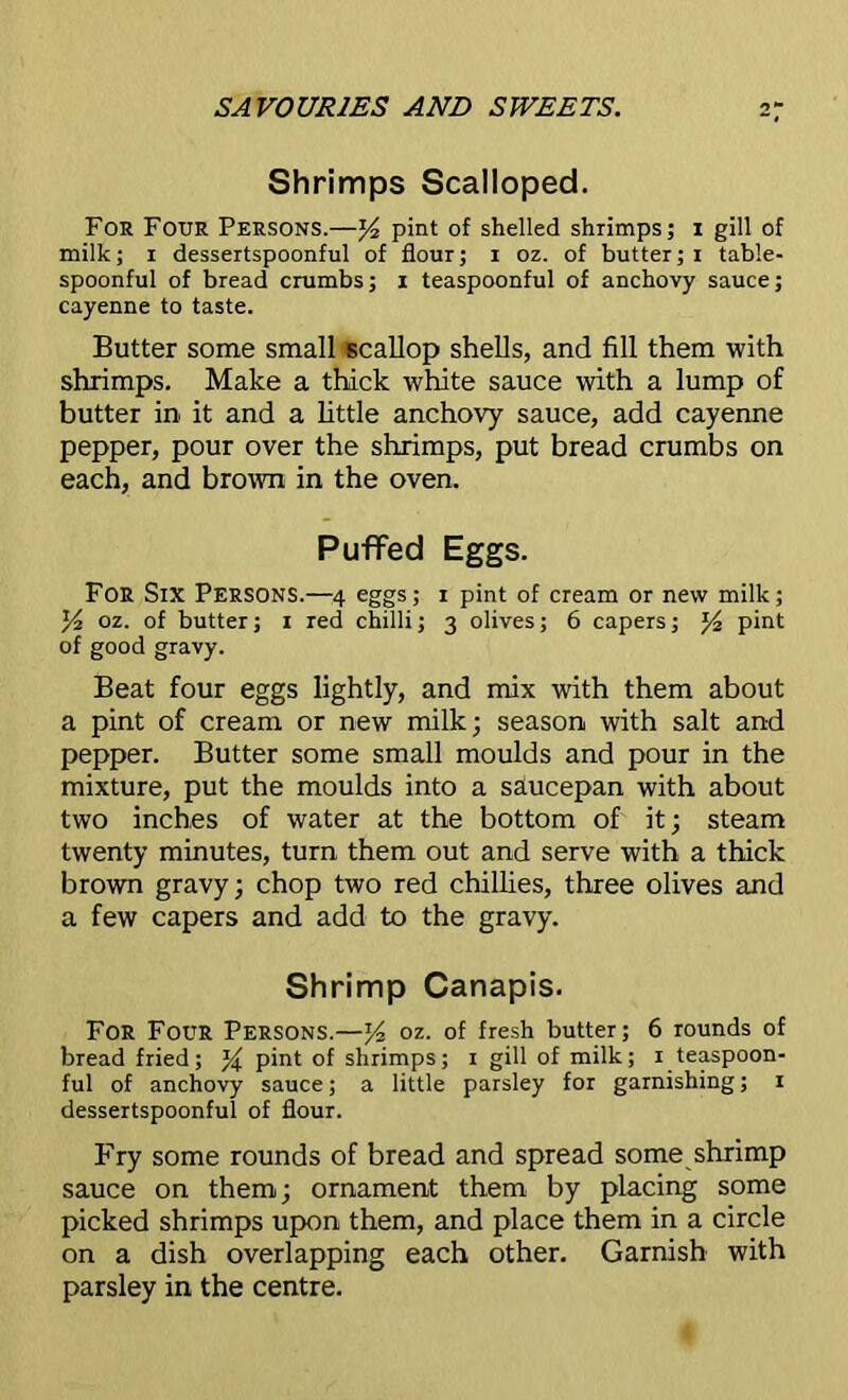 Shrimps Scalloped. For Four Persons.—z/2 pint of shelled shrimps; i gill of milk; i dessertspoonful of flour; i oz. of butter;i table- spoonful of bread crumbs; i teaspoonful of anchovy sauce; cayenne to taste. Butter some small scallop shells, and fill them with shrimps. Make a thick white sauce with a lump of butter in it and a little anchovy sauce, add cayenne pepper, pour over the shrimps, put bread crumbs on each, and brown in the oven. Puffed Eggs. For Six Persons.—4 eggs; 1 pint of cream or new milk; y2 oz. of butter; 1 red chilli; 3 olives; 6 capers; pint of good gravy. Beat four eggs lightly, and mix with them about a pint of cream or new milk; season with salt and pepper. Butter some small moulds and pour in the mixture, put the moulds into a saucepan with about two inches of water at the bottom of it; steam twenty minutes, turn them out and serve with a thick brown gravy; chop two red chillies, three olives and a few capers and add to the gravy. Shrimp Canapis. For Four Persons.—y2 oz. of fresh butter; 6 rounds of bread fried; % pint of shrimps; 1 gill of milk; 1 teaspoon- ful of anchovy sauce; a little parsley for garnishing; 1 dessertspoonful of flour. Fry some rounds of bread and spread some shrimp sauce on them; ornament them by placing some picked shrimps upon them, and place them in a circle on a dish overlapping each other. Garnish with parsley in the centre.