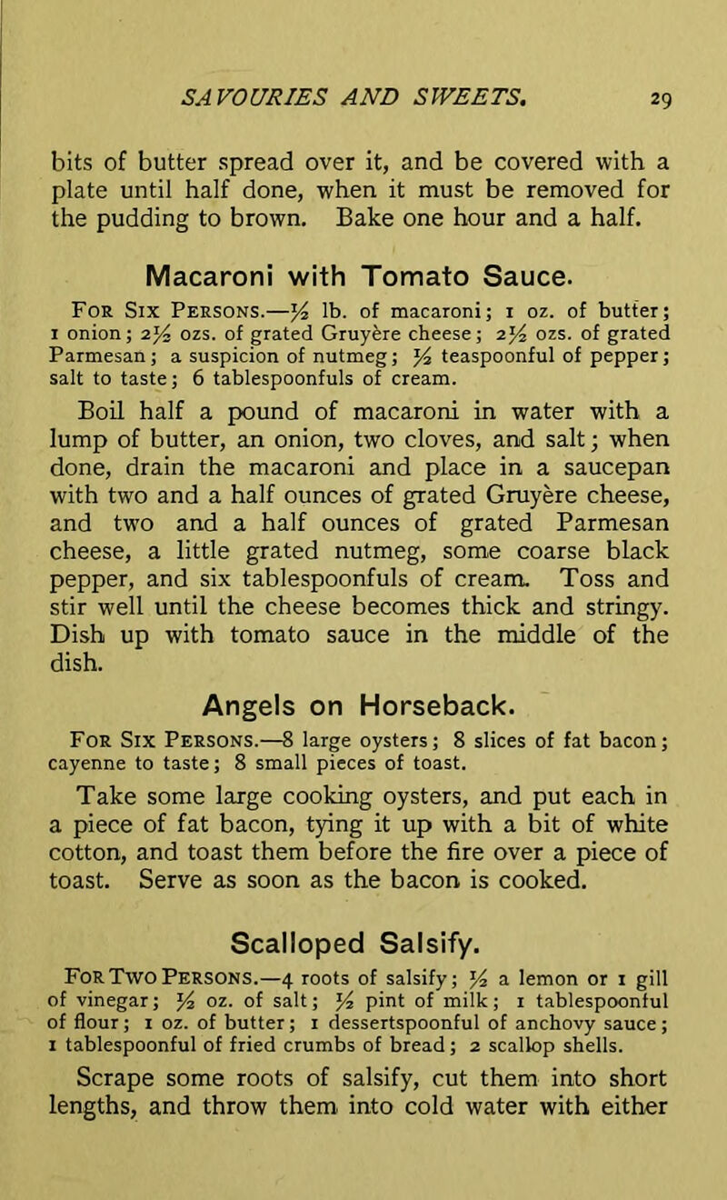 bits of butter spread over it, and be covered with a plate until half done, when it must be removed for the pudding to brown. Bake one hour and a half. Macaroni with Tomato Sauce. For Six Persons.—lb. of macaroni; 1 oz. of butter; 1 onion; 2% ozs. of grated Gruykre cheese; 2Yi ozs. of grated Parmesan; a suspicion of nutmeg; teaspoonful of pepper; salt to taste; 6 tablespoonfuls of cream. Boil half a pound of macaroni in water with a lump of butter, an onion, two cloves, and salt; when done, drain the macaroni and place in a saucepan with two and a half ounces of grated Gruyere cheese, and two and a half ounces of grated Parmesan cheese, a little grated nutmeg, some coarse black pepper, and six tablespoonfuls of cream. Toss and stir well until the cheese becomes thick and stringy. Dish up with tomato sauce in the middle of the dish. Angels on Horseback. For Six Persons.—8 large oysters; 8 slices of fat bacon; cayenne to taste; 8 small pieces of toast. Take some large cooking oysters, and put each in a piece of fat bacon, tying it up with a bit of white cotton, and toast them before the fire over a piece of toast. Serve as soon as the bacon is cooked. Scalloped Salsify. For Two Persons.—4 roots of salsify; a lemon or 1 gill of vinegar; oz. of salt; J4 pint of milk; 1 tablespoonful of flour ; 1 oz. of butter; 1 dessertspoonful of anchovy sauce ; 1 tablespoonful of fried crumbs of bread; 2 scallop shells. Scrape some roots of salsify, cut them into short lengths, and throw them into cold water with either