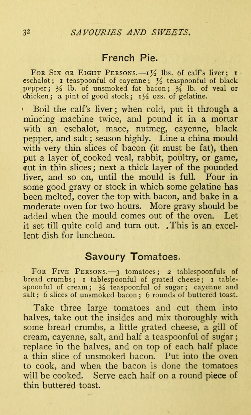 French Pie. For Six or Eight Persons.—i]/2 lbs. of calf’s liver; i eschalot; i teaspoonful of cayenne; J4 teaspoonful of black pepper; y2 lb. of unsmoked fat bacon; % lb. of veal or chicken; a pint of good stock; ozs. of gelatine. i Boil the calf’s liver; when cold, put it through a mincing machine twice, and pound it in a mortar with an eschalot, mace, nutmeg, cayenne, black pepper, and salt; season highly. Line a china mould with very thin slices of bacon (it must be fat), then put a layer of, cooked veal, rabbit, poultry, or game, aut in thin slices; next a thick layer of the pounded liver, and so on, until the mould is full. Pour in some good gravy or stock in which some gelatine has been melted, cover the top with bacon, and bake in a moderate oven for two hours. More gravy should be added when the mould comes out of the oven. Let it set till quite cold and turn out. .This is an excel- lent dish for luncheon. Savoury Tomatoes. For Five Persons.—3 tomatoes; 2 tablespoonfuls of bread crumbs; 1 tablespoonful of grated cheese; 1 table- spoonful of cream; l/2 teaspoonful of sugar; cayenne and salt; 6 slices of unsmoked bacon; 6 rounds of buttered toast. Take three large tomatoes and cut them into halves, take out the insides and mix thoroughly with some bread crumbs, a little grated cheese, a gill of cream, cayenne, salt, and half a teaspoonful of sugar; replace in the halves, and on top of each half place a thin slice of unsmoked bacon. Put into the oven to cook, and when the bacon is done the tomatoes will be cooked. Serve each half on a round piece of thin buttered toast.