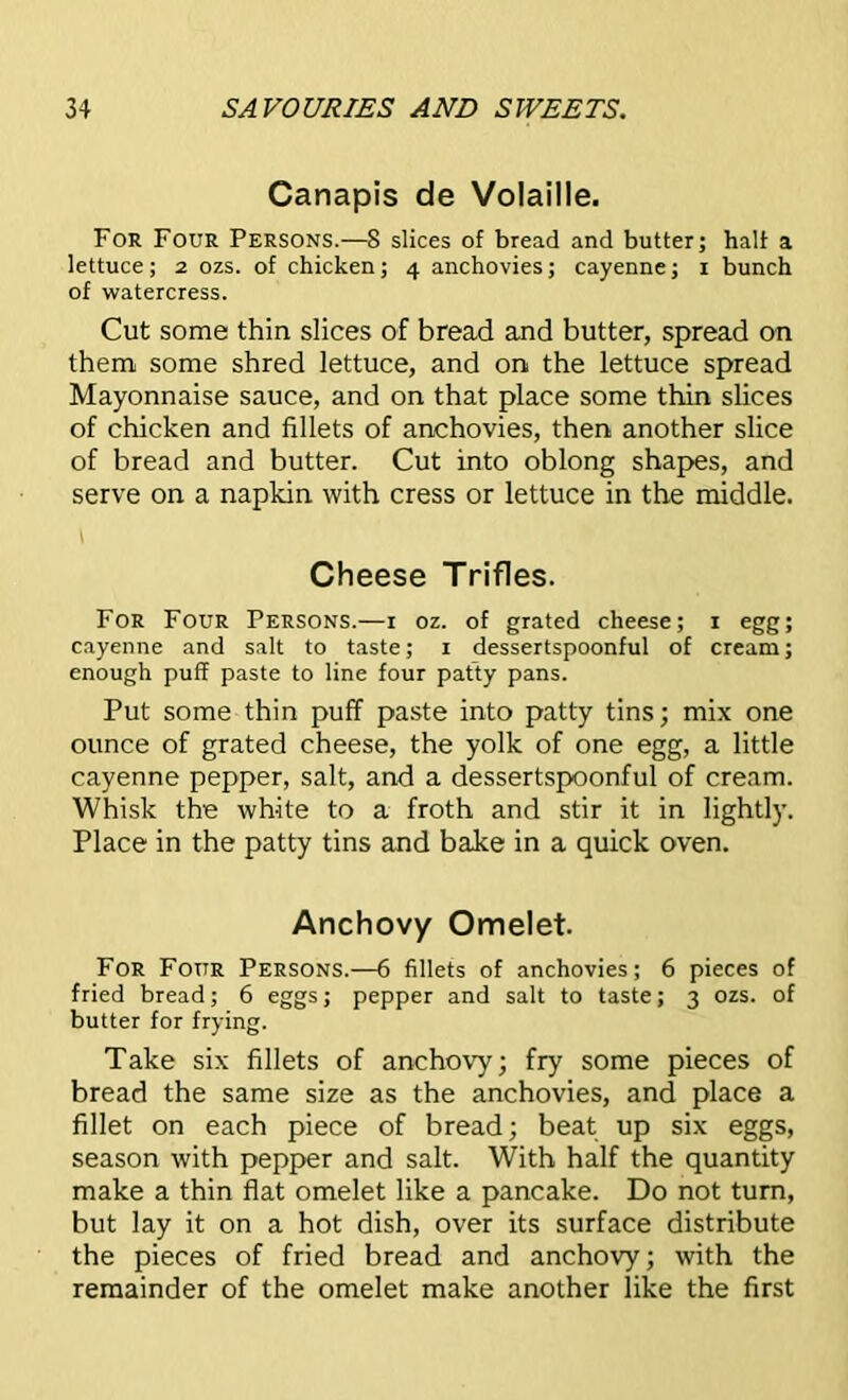 Canapis de Volaille. For Four Persons.—8 slices of bread and butter; half a lettuce; 2 ozs. of chicken; 4 anchovies; cayenne; 1 bunch of watercress. Cut some thin slices of bread and butter, spread on them some shred lettuce, and on the lettuce spread Mayonnaise sauce, and on that place some thin slices of chicken and fillets of anchovies, then another slice of bread and butter. Cut into oblong shapes, and serve on a napkin with cress or lettuce in the middle. t Cheese Trifles. For Four Persons.—1 oz. of grated cheese; 1 egg; cayenne and salt to taste; 1 dessertspoonful of cream; enough puff paste to line four patty pans. Put some thin puff paste into patty tins; mix one ounce of grated cheese, the yolk of one egg, a little cayenne pepper, salt, and a dessertspoonful of cream. Whisk the white to a froth and stir it in lightly. Place in the patty tins and bake in a quick oven. Anchovy Omelet. For Four Persons.—6 fillets of anchovies; 6 pieces of fried bread; 6 eggs; pepper and salt to taste; 3 ozs. of butter for frying. Take six fillets of anchovy; fry some pieces of bread the same size as the anchovies, and place a fillet on each piece of bread; beat up six eggs, season with pepper and salt. With half the quantity make a thin flat omelet like a pancake. Do not turn, but lay it on a hot dish, over its surface distribute the pieces of fried bread and anchovy; with the remainder of the omelet make another like the first