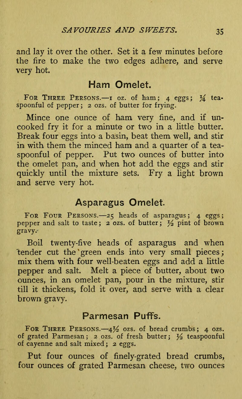 and lay it over the other. Set it a few minutes before the fire to make the two edges adhere, and serve very hot. Ham Omelet. For Three Persons.—i oz. of ham; 4 eggs; % tea- spoonful of pepper; 2 ozs. of butter for frying. Mince one ounce of ham very fine, and if un- cooked fry it for a minute or two in a little butter. Break four eggs into a basin, beat them well, and stir in with them the minced ham and a quarter of a tea- spoonful of pepper. Put two ounces of butter into the omelet pan, and when hot add the eggs and stir quickly until the mixture sets. Fry a light brown and serve very hot. Asparagus Omelet. For Four Persons.—25 heads of asparagus; 4 eggs; pepper and salt to taste; 2 ozs. of butter; y2 pint of brown gravy. Boil twenty-five heads of asparagus and when 'tender cut the' green ends into very small pieces; mix them with four well-beaten eggs and add a little pepper and salt. Melt a piece of butter, about two ounces, in an omelet pan, pour in the mixture, stir till it thickens, fold it over, and serve with a clear brown gravy. Parmesan Puffs. For Three Persons.—4^ ozs. of bread crumbs; 4 ozs. of grated Parmesan; 2 ozs. of fresh butter; J4 teaspoonful of cayenne and salt mixed; 2 eggs. Put four ounces of finely-grated bread crumbs, four ounces of grated Parmesan cheese, two ounces