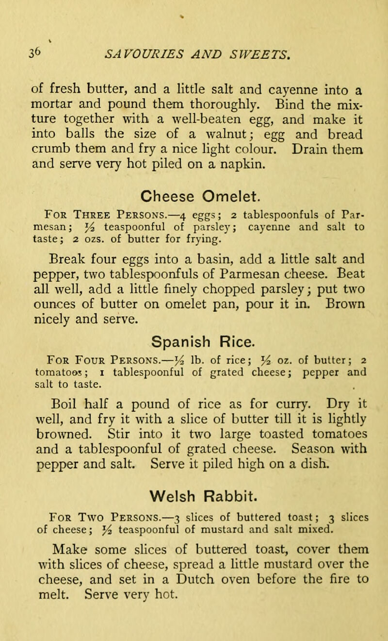 of fresh butter, and a little salt and cayenne into a mortar and pound them thoroughly. Bind the mix- ture together with a well-beaten egg, and make it into balls the size of a walnut; egg and bread crumb them and fry a nice light colour. Drain them and serve very hot piled on a napkin. Cheese Omelet. For Three Persons.—4 eggs; 2 tablespoonfuls of Par- mesan; Yi teaspoonful of parsley; cayenne and salt to taste; 2 ozs. of butter for frying. Break four eggs into a basin, add a little salt and pepper, two tablespoonfuls of Parmesan cheese. Beat all well, add a little finely chopped parsley; put two ounces of butter on omelet pan, pour it in. Brown nicely and serve. Spanish Rice. For Four Persons.—J4 lb. of rice; J4 oz. of butter; 2 tomatoes; 1 tablespoonful of grated cheese; pepper and salt to taste. Boil half a pound of rice as for curry. Dry it well, and fry it with a slice of butter till it is lightly browned. Stir into it two large toasted tomatoes and a tablespoonful of grated cheese. Season with pepper and salt. Serve it piled high on a dish. Welsh Rabbit. For Two Persons.—3 slices of buttered toast; 3 slices of cheese; ]/2 teaspoonful of mustard and salt mixed. Make some slices of buttered toast, cover them with slices of cheese, spread a little mustard over the cheese, and set in a Dutch oven before the fire to melt. Serve very hot.