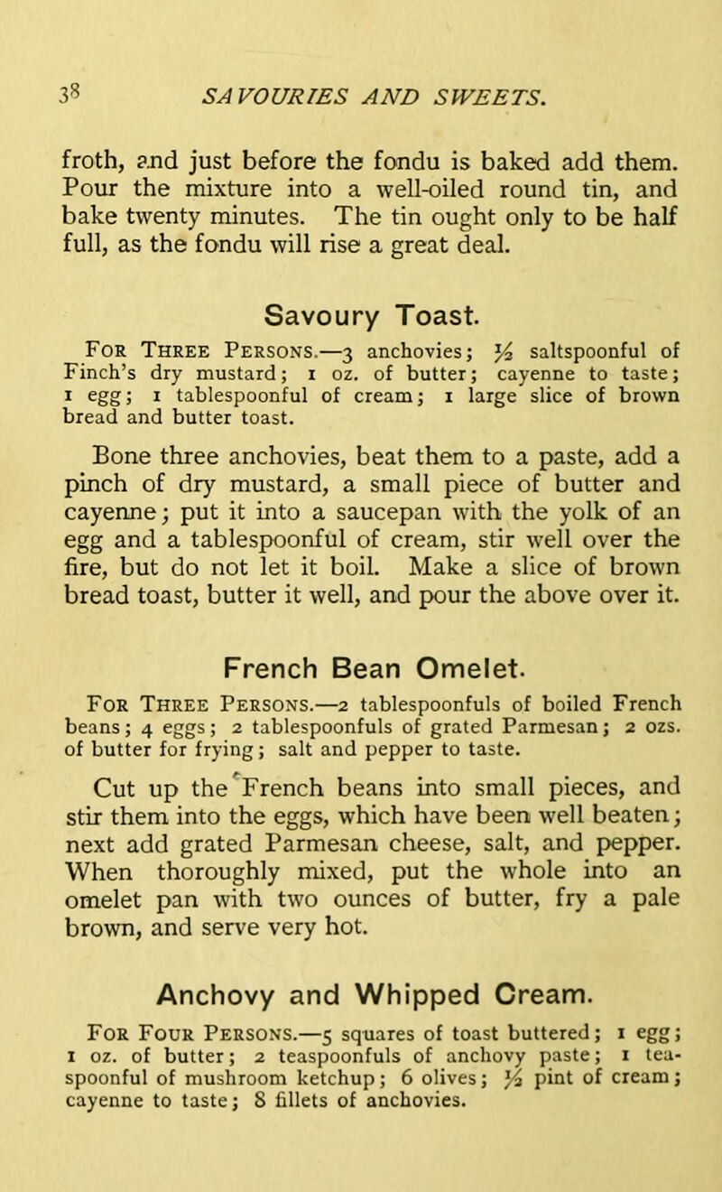 froth, and just before the fondu is baked add them. Pour the mixture into a well-oiled round tin, and bake twenty minutes. The tin ought only to be half full, as the fondu will rise a great deal. Savoury Toast. For Three Persons.—3 anchovies; saltspoonful of Finch’s dry mustard; r oz. of butter; cayenne to taste; 1 egg; 1 tablespoonful of cream; 1 large slice of brown bread and butter toast. Bone three anchovies, beat them to a paste, add a pinch of dry mustard, a small piece of butter and cayenne; put it into a saucepan with the yolk of an egg and a tablespoonful of cream, stir well over the lire, but do not let it boil. Make a slice of brown bread toast, butter it well, and pour the above over it. French Bean Omelet. For Three Persons.—2 tablespoonfuls of boiled French beans; 4 eggs; 2 tablespoonfuls of grated Parmesan; 2 ozs. of butter for frying; salt and pepper to taste. Cut up the^French beans into small pieces, and stir them into the eggs, which have been well beaten; next add grated Parmesan cheese, salt, and pepper. When thoroughly mixed, put the whole into an omelet pan with two ounces of butter, fry a pale brown, and serve very hot. Anchovy and Whipped Cream. For Four Persons.—5 squares of toast buttered; 1 egg; 1 oz. of butter; 2 teaspoonfuls of anchovy paste; 1 tea- spoonful of mushroom ketchup; 6 olives; y, pint of cream ;