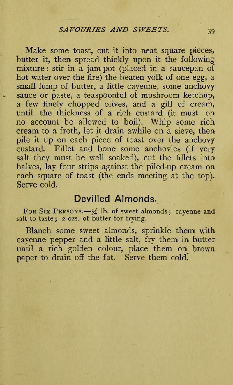Make some toast, cut it into neat square pieces, butter it, then spread thickly upon it the following mixture: stir in a jam-pot (placed in a saucepan of hot water over the fire) the beaten yolk of one egg, a small lump of butter, a little cayenne, some anchovy sauce or paste, a teaspoonful of mushroom ketchup, a few finely chopped olives, and a gill of cream, until the thickness of a rich custard (it must on no account be allowed to boil). Whip some rich cream to a froth, let it drain awhile on a sieve, then pile it up on each piece of toast over the anchovy custard. Fillet and bone some anchovies (if very salt they must be well soaked), cut the fillets into halves, lay four strips against the piled-up cream on each square of toast (the ends meeting at the top). Serve cold. Devilled Almonds. For Six Persons.—% lb. of sweet almonds; cayenne and salt to taste; 2 ozs. of butter for frying. Blanch some sweet almonds, sprinkle them with cayenne pepper and a little salt, fry them in butter until a rich golden colour, place them on brown paper to drain off the fat. Serve them cold.