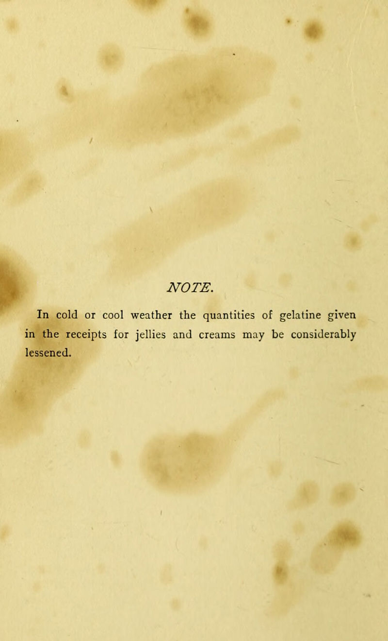 NOTE. In cold or cool weather the quantities of gelatine given in the receipts for jellies and creams may be considerably lessened.