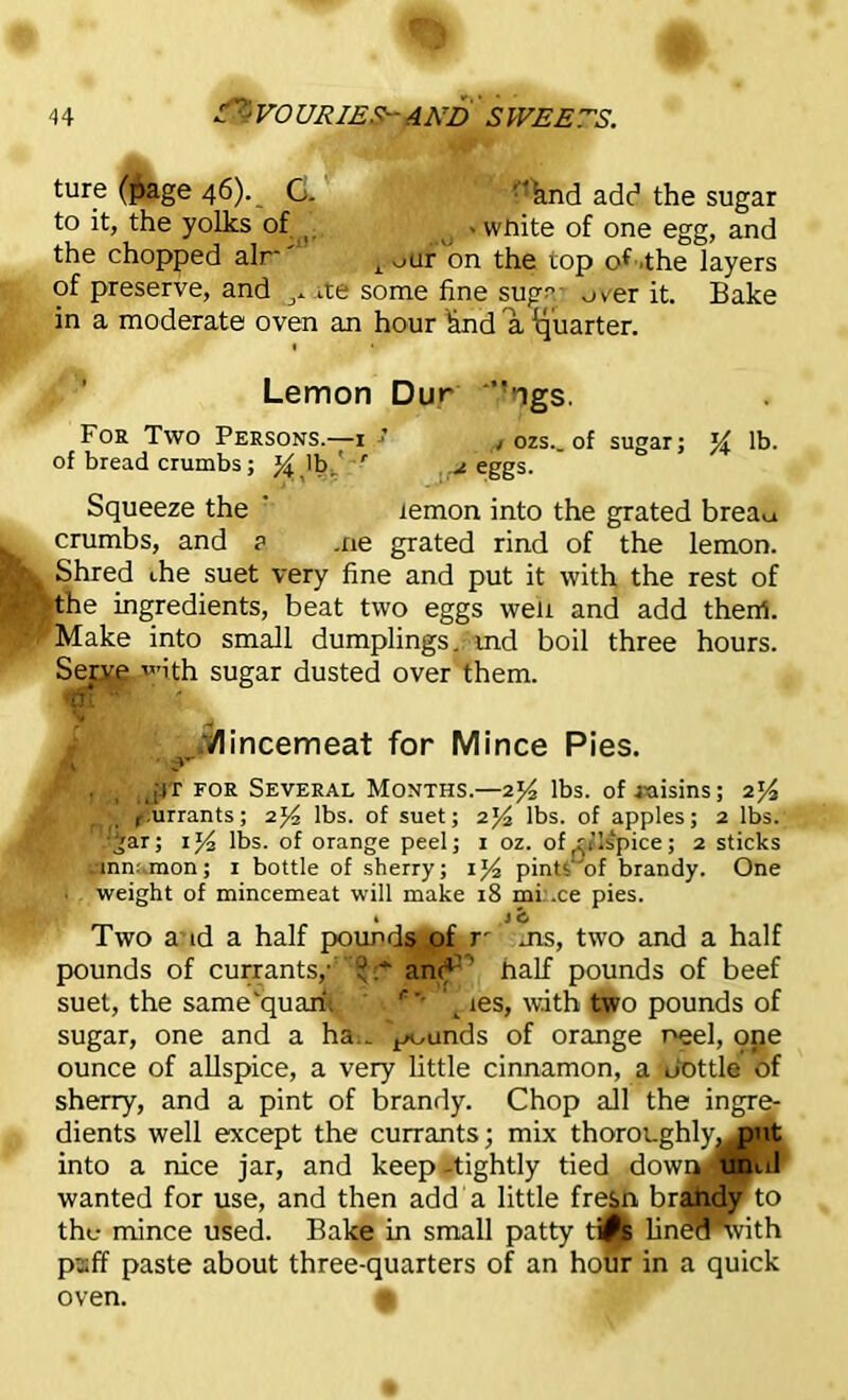 ture (page 46). _ G ''find add the sugar to it, the yolks of » wnite of one egg, and the chopped air*' r our on the rop of .the layers of preserve, and ^ ite some fine sugc over it. Bake in a moderate oven an hour knd a 'quarter. Lemon Dur ”ngs. Foa Two Persons.—1 ■’ t ozs._ of sugar; lb. of bread crumbs; % lb/ ' 2 eggs. Squeeze the lemon into the grated brea^ crumbs, and ? me grated rind of the lemon. Shred the suet very fine and put it with the rest of the ingredients, beat two eggs well and add theitf. Make into small dumplings., md boil three hours. Serve with sugar dusted over them. W.1 ^Mincemeat for Mince Pies. . i l[it for Several Months.—2*4 lbs. of raisins; 2^/2 r.urrants; 2]4 lbs. of suet; 2J4 lbs. of apples; 2 lbs. •§ar; lbs. of orange peel; 1 oz. of m’lspice; 2 sticks cinnamon; 1 bottle of sherry; pints of brandy. One • weight of mincemeat will make 18 mi .ce pies. , 1 i, Two a id a half pounds of r ms, two and a half pounds of currants,• '  and” half pounds of beef suet, the same'quarii c les, with two pounds of sugar, one and a ha . ^unds of orange neel, one ounce of allspice, a very little cinnamon, a Pottle of sherry, and a pint of brandy. Chop all the ingre- dients well except the currants; mix thoroughly^ put into a nice jar, and keep-tightly tied down, until wanted for use, and then add a little fresn brandy to the mince used. Bake in small patty ti^s lined'with puff paste about three-quarters of an hour in a quick oven. 9