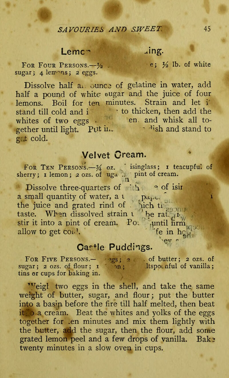 Lemc* -ing. For Four Persons.—- e; x/2 lb. of white sugar; 4 lerr^us; 2 eggs. Dissolve half ai ounce of gelatine in water, add half a pound of white ougar and the juice of four lemons. Boil for ten minutes. Strain and let i' stand till cold and i ' to thicken, then add the whites of two eggs ■ en and whisk all to- gether until light. Put in. ’ Jish and stand to g;.t cold. Velvet Cream. For Ten Persons.—% oz. ' isinglass; 1 teacupful of sherry; 1 lemon; 2 ozs. of uga '.0 pint of cream. Dissolve three-quarters of ’ h 0 of isir a small quantity of water, a t pa^,.. the juice and grated rind of hich ti^ Tj^B taste. When dissolved strain t ’ be rati rirv‘ stir it into a pint of cream. Po. flintil Urrii. allow to get coid. 'fe in hhV ' '-ev Car+le Puddings. For Five Persons.— rgs; 3 . .of butter; 2 ozs. of sugar; 2 ozs. of flour; 1 on; .ltspocnful of vanilla; tins or cups for baking in. T,reigl two eggs in the shell, and take the same weight of butter, sugar, and flour; put the butter into a basip before the fire till half melted, then beat itf'o a cream. Beat the whites and yolks of the eggs together for .en minutes and mix them lightly with the butter, add the sugar, then the flour, add some grated lemompeel and a few drops of vanilla. Bak? twenty minutes in a slow oven in cups.