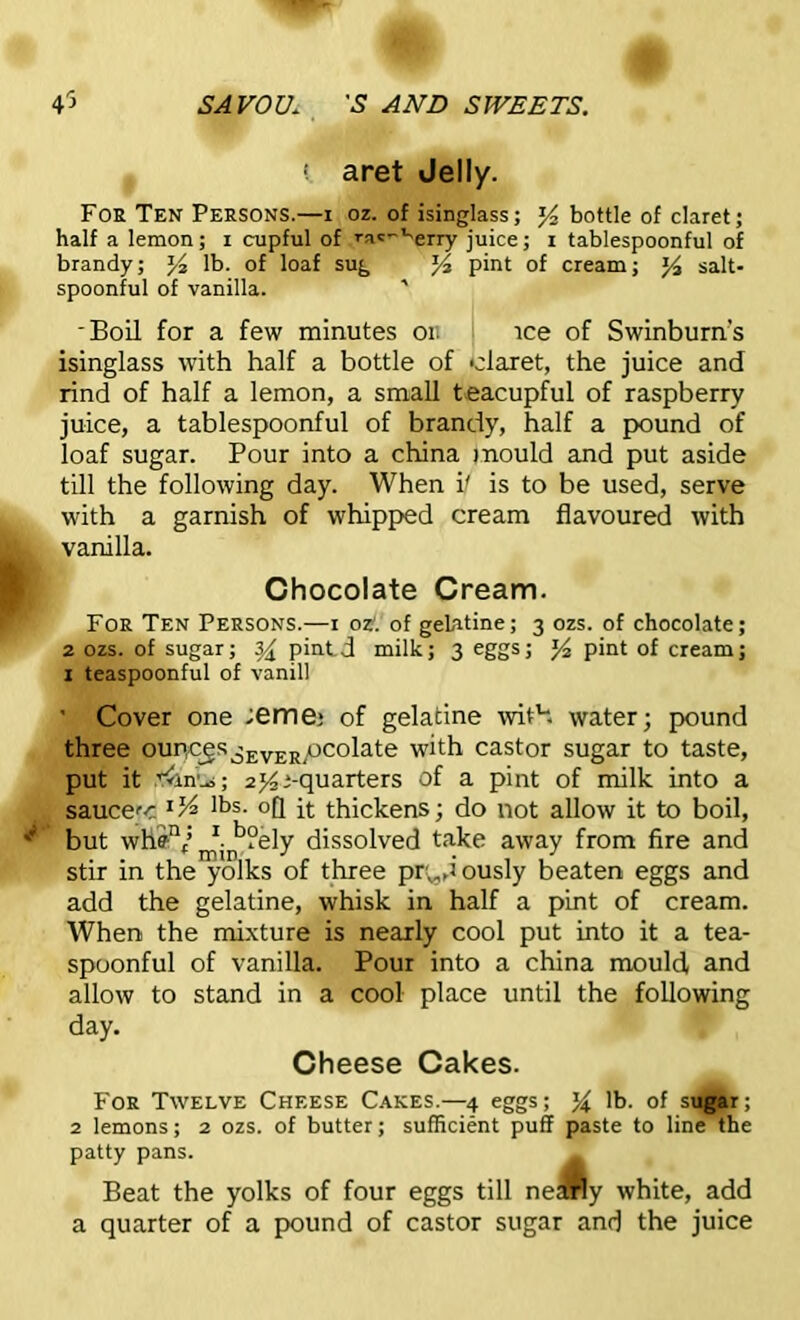 f ! aret Jelly. Foe Ten Persons.—i oz. of isinglass; y2 bottle of claret; half a lemon; i cupful of ’■ac'~verry juice; i tablespoonful of brandy; J4 lb. of loaf sug J4 pint of cream; salt- spoonful of vanilla. ' 'Boil for a few minutes on ice of Swinburn’s isinglass with half a bottle of claret, the juice and rind of half a lemon, a small teacupful of raspberry juice, a tablespoonful of brandy, half a pound of loaf sugar. Pour into a china mould and put aside till the following day. When i/ is to be used, serve with a garnish of whipped cream flavoured with vanilla. Chocolate Cream. For Ten Persons.—i oz. of gelatine; 3 ozs. of chocolate; 2 ozs. of sugar; z/x pintd milk; 3 eggs; y2 pint of cream; 1 teaspoonful of vanill ’ Cover one ;eme: of gelatine with water; pound three ourIcgsi£EVERpcolate with castor sugar to taste, put it t&nbs; 2 ^-quarters of a pint of milk into a sauccc lbs- °Q it thickens; do not allow it to boil, *' but whffnf; ^ b?ely dissolved take away from fire and stir in the yolks of three pr^dously beaten eggs and add the gelatine, whisk in half a pint of cream. When the mixture is nearly cool put into it a tea- spoonful of vanilla. Pour into a china mould and allow to stand in a cool place until the following day. Cheese Cakes. For Twelve Cheese Cakes.—4 eggs; % lb. of sugar; 2 lemons; 2 ozs. of butter; sufficient puff paste to line the patty pans. Beat the yolks of four eggs till ne „ a quarter of a pound of castor sugar and the juice A v white, add