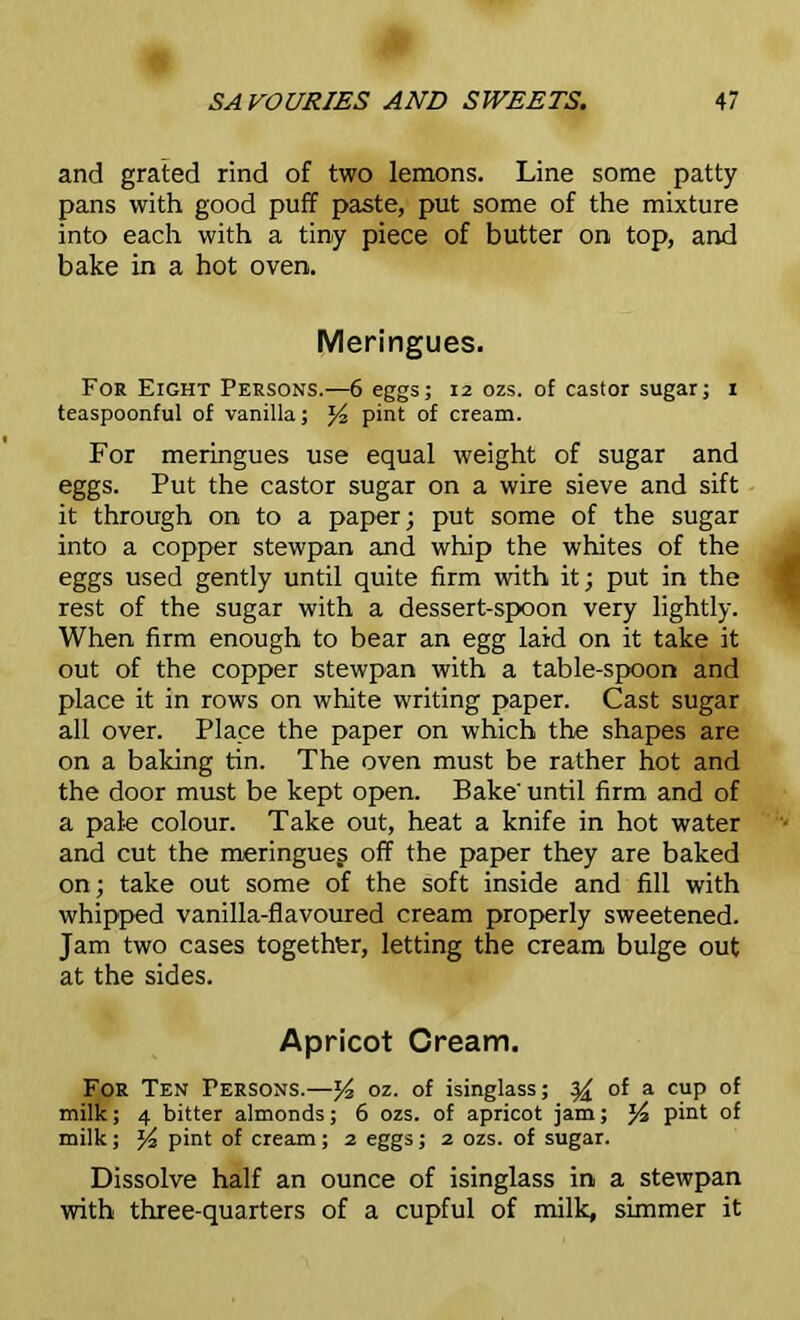 and grated rind of two lemons. Line some patty pans with good puff paste, put some of the mixture into each with a tiny piece of butter on top, and bake in a hot oven. Meringues. For Eight Persons.—6 eggs; 12 ozs. of castor sugar; 1 teaspoonful of vanilla; J4 pint of cream. For meringues use equal weight of sugar and eggs. Put the castor sugar on a wire sieve and sift it through on to a paper; put some of the sugar into a copper stewpan and whip the whites of the eggs used gently until quite firm with it; put in the rest of the sugar with a dessert-spoon very lightly. When firm enough to bear an egg laid on it take it out of the copper stewpan with a table-spoon and place it in rows on white writing paper. Cast sugar all over. Place the paper on which the shapes are on a baking tin. The oven must be rather hot and the door must be kept open. Bake' until firm and of a pale colour. Take out, heat a knife in hot water and cut the meringueg off the paper they are baked on; take out some of the soft inside and fill with whipped vanilla-flavoured cream properly sweetened. Jam two cases together, letting the cream bulge out at the sides. Apricot Cream. For Ten Persons.—y2 oz. of isinglass; yx of a cup of milk; 4 bitter almonds; 6 ozs. of apricot jam; pint of milk; % pint of cream; 2 eggs; 2 ozs. of sugar. Dissolve half an ounce of isinglass in a stewpan with three-quarters of a cupful of milk, simmer it