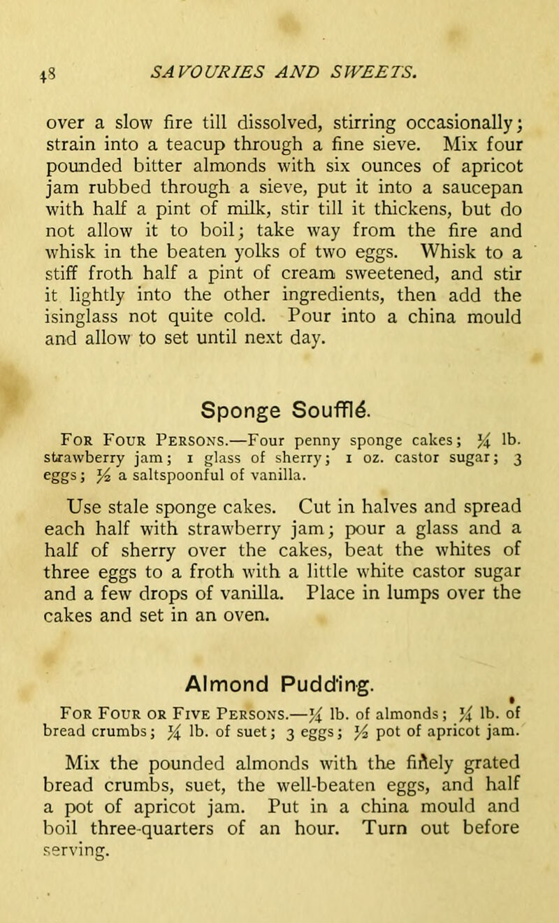 over a slow fire till dissolved, stirring occasionally; strain into a teacup through a fine sieve. Mix four pounded bitter almonds with six ounces of apricot jam rubbed through a sieve, put it into a saucepan with half a pint of milk, stir till it thickens, but do not allow it to boil; take way from the fire and whisk in the beaten yolks of two eggs. Whisk to a stiff froth half a pint of cream sweetened, and stir it lightly into the other ingredients, then add the isinglass not quite cold. Pour into a china mould and allow to set until next day. Sponge Souffle. For Four Persons.—Four penny sponge cakes; % lb. strawberry jam; 1 glass of sherry; 1 oz. castor sugar; 3 eggs; /4 a saltspoonful of vanilla. Use stale sponge cakes. Cut in halves and spread each half with strawberry jam; pour a glass and a half of sherry over the cakes, beat the whites of three eggs to a froth with a little white castor sugar and a few drops of vanilla. Place in lumps over the cakes and set in an oven. Almond Pudding. For Four or Five Persons.—lb. of almonds; lb. of bread crumbs; lb. of suet; 3 eggs; J4 pot of apricot jam. Mix the pounded almonds with the fiftely grated bread crumbs, suet, the well-beaten eggs, and half a pot of apricot jam. Put in a china mould and boil three-quarters of an hour. Turn out before serving.