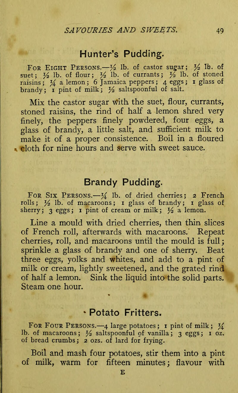 Hunter’s Pudding. For Eight Persons.—lb. of castor sugar; lb. of suet; lb. of flour; lb. of currants; J4 lb. of stoned raisins; % a lemon; 6 Jamaica peppers; 4 eggs; 1 glass of brandy; 1 pint of milk; saltspoonful of salt. Mix the castor sugar tfith the suet, flour, currants, stoned raisins, the rind of half a lemon shred very finely, the peppers finely powdered, four eggs, a glass of brandy, a little salt, and sufficient milk to make it of a proper consistence. Boil in a floured * cloth for nine hours and serve with sweet sauce. Brandy Pudding. For Six Persons.—% lb. of dried cherries; 2 French rolls; lb. of macaroons; 1 glass of brandy; 1 glass of sherry; 3 eggs; 1 pint of cream or milk; a lemon. Line a mould with dried cherries, then thin slices of French roll, afterwards with macaroons.' Repeat cherries, roll, and macaroons until the mould is full; sprinkle a glass of brandy and one of sherry. Beat three eggs, yolks and whites, and add to a pint of milk or cream, lightly sweetened, and the grated rind of half a lemon. Sink the liquid into the solid parts. Steam one hour. * Potato Fritters. For Four Persons.—4 large potatoes; 1 pint of milk; lb. of macaroons; saltspoonful of vanilla; 3 eggs; 1 oz. of bread crumbs; 2 ozs. of lard for frying. Boil and mash four potatoes, stir them into a pint of milk, warm for fifteen minutes; flavour with E