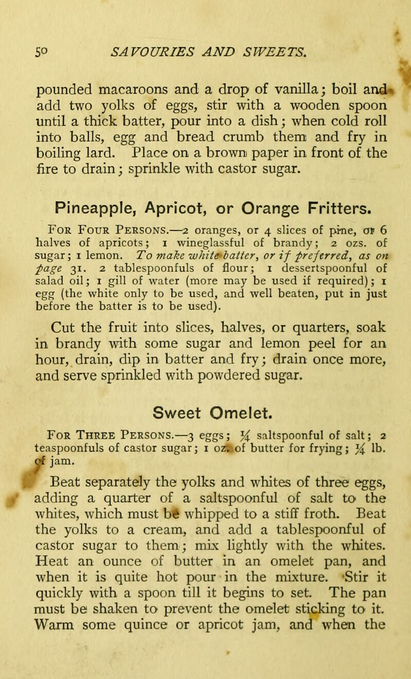 pounded macaroons and a drop of vanilla; boil and- add two yolks of eggs, stir with a wooden spoon until a thick batter, pour into a dish; when cold roll into balls, egg and bread crumb them and fry in boiling lard. Place on a brown paper in front of the fire to drain; sprinkle with castor sugar. Pineapple, Apricot, or Orange Fritters. For Four Persons.—2 oranges, or 4 slices of pine, or 6 halves of apricots; 1 wineglassful of brandy; 2 ozs. of sugar; 1 lemon. To make white*batter, or if preferred, as on page 31. 2 tablespoonfuls of flour; 1 dessertspoonful of salad oil; 1 gill of water (more may be used if required); 1 egg (the white only to be used, and well beaten, put in just before the batter is to be used). Cut the fruit into slices, halves, or quarters, soak in brandy with some sugar and lemon peel for an hour, drain, dip in batter and fry; drain once more, and serve sprinkled with powdered sugar. Sweet Omelet. For Three Persons.—3 eggs; % saltspoonful of salt; 2 teaspoonfuls of castor sugar; 1 ozi.of butter for frying; ^ lb. c>f jam. Beat separately the yolks and whites of three eggs, adding a quarter of a saltspoonful of salt to the whites, which must bft whipped to a stiff froth. Beat the yolks to a cream, and add a tablespoonful of castor sugar to them ; mix lightly with the whites. Heat an ounce of butter in an omelet pan, and when it is quite hot pom in the mixture. 'Stir it quickly with a spoon till it begins to set. The pan must be shaken to prevent the omelet sticking to it. Warm some quince or apricot jam, and when the