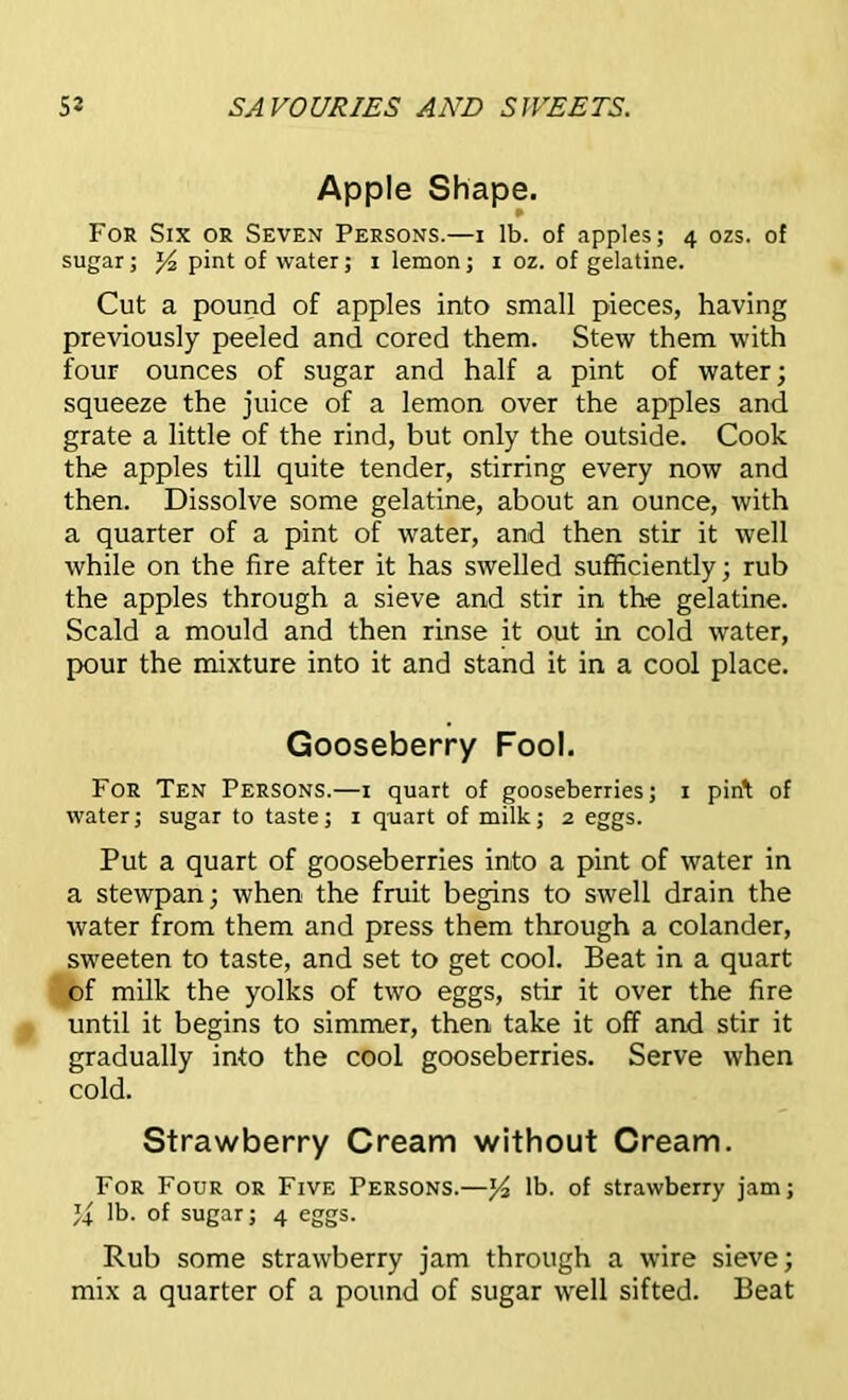 Apple Shape. ¥ For Six or Seven Persons.—i lb. of apples; 4 ozs. of sugar; J4 pint of water; 1 lemon; 1 oz. of gelatine. Cut a pound of apples into small pieces, having previously peeled and cored them. Stew them with four ounces of sugar and half a pint of water; squeeze the juice of a lemon over the apples and grate a little of the rind, but only the outside. Cook the apples till quite tender, stirring every now and then. Dissolve some gelatine, about an ounce, with a quarter of a pint of water, and then stir it well while on the fire after it has swelled sufficiently; rub the apples through a sieve and stir in the gelatine. Scald a mould and then rinse it out in cold water, pour the mixture into it and stand it in a cool place. Gooseberry Fool. For Ten Persons.—1 quart of gooseberries; x pirft of water; sugar to taste; 1 quart of milk; 2 eggs. Put a quart of gooseberries into a pint of water in a stewpan; when the fruit begins to swell drain the water from them and press them through a colander, sweeten to taste, and set to get cool. Beat in a quart of milk the yolks of two eggs, stir it over the fire until it begins to simmer, then take it off and stir it gradually into the cool gooseberries. Serve when cold. Strawberry Cream without Cream. For Four or Five Persons.—l/2 lb. of strawberry jam; U lb. of sugar; 4 eggs. Rub some strawberry jam through a wire sieve; mix a quarter of a pound of sugar well sifted. Beat