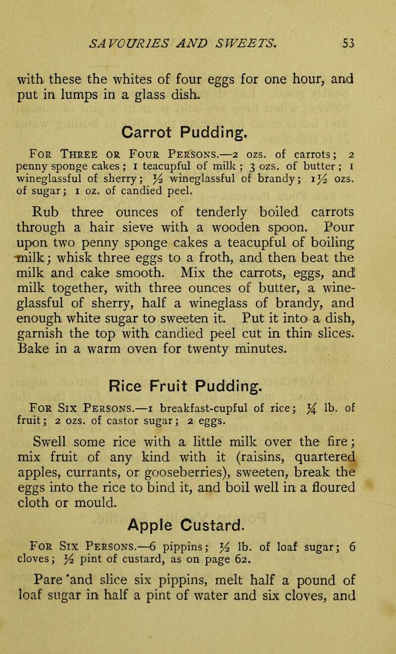 with these the whites of four eggs for one hour, and put in lumps in a glass dish. Carrot Pudding. For Three or Four Persons.—2 ozs. of carrots; 2 penny sponge cakes ; 1 teacupful of milk ; 3 ozs. of butter ; 1 wineglassful of sherry; wineglassful of brandy; i]/2 ozs. of sugar; 1 oz. of candied peel. Rub three ounces of tenderly boiled carrots through a hair sieve with a wooden spoon. Pour upon two penny sponge cakes a teacupful of boiling •milk; whisk three eggs to a froth, and then beat the milk and cake smooth. Mix the carrots, eggs, and! milk together, with three ounces of butter, a wine- glassful of sherry, half a wineglass of brandy, and enough white sugar to sweeten it. Put it into a dish, garnish the top with candied peel cut in thin slices. Bake in a warm oven for twenty minutes. Rice Fruit Pudding. For Six Persons.—1 breakfast-cupful of rice; % lb. of fruit; 2 ozs. of castor sugar; 2 eggs. Swell some rice with a little milk over the fire; mix fruit of any kind with it (raisins, quartered apples, currants, or gooseberries), sweeten, break the eggs into the rice to bind it, and boil well in a floured cloth or mould. Apple Custard. For Six Persons.—6 pippins; y2 lb. of loaf sugar; 6 cloves; pint of custard, as on page 62. Pare 'and slice six pippins, melt half a pound of loaf sugar in half a pint of water and six cloves, and