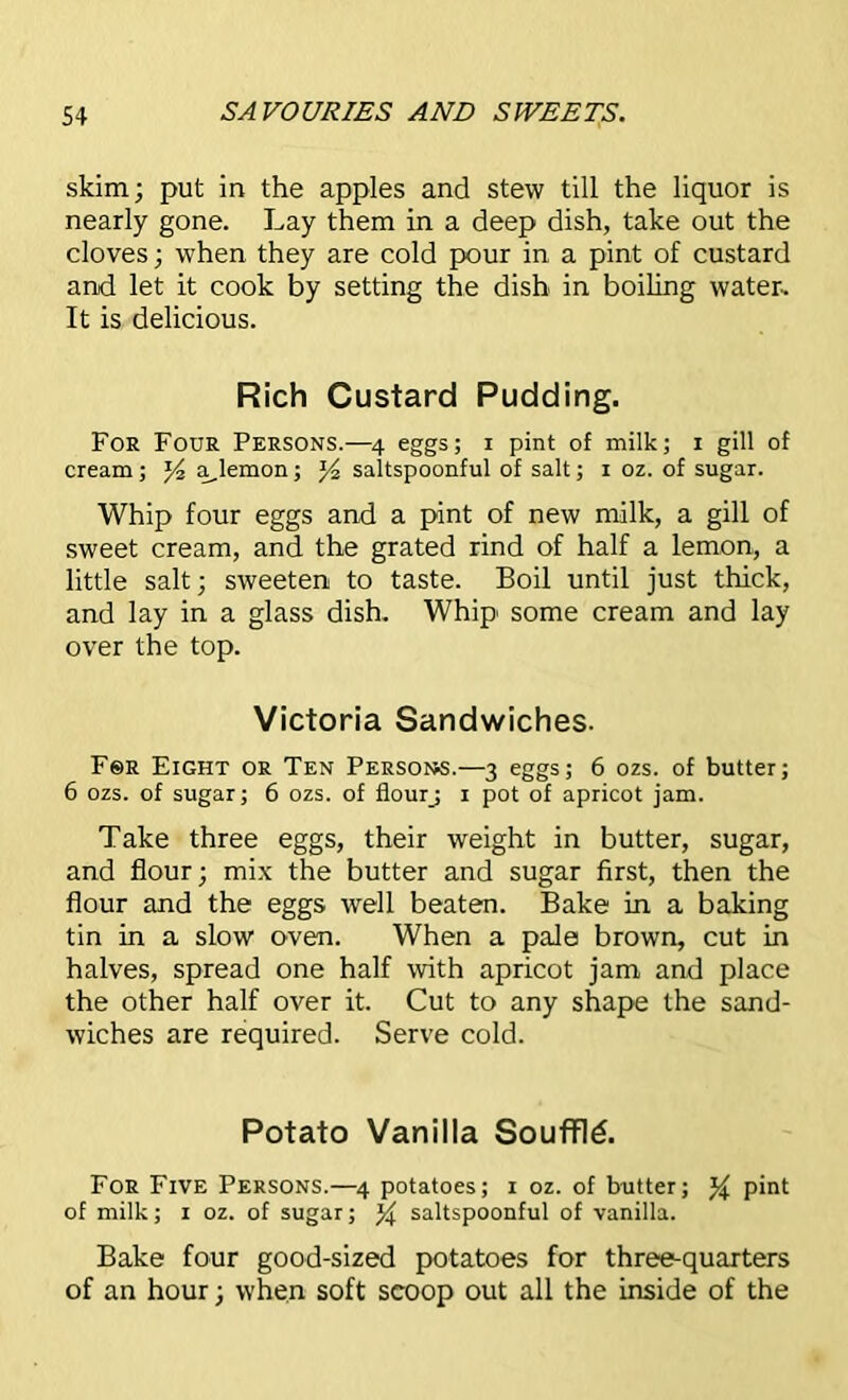 skim; put in the apples and stew till the liquor is nearly gone. Lay them in a deep dish, take out the cloves; when they are cold pour in a pint of custard and let it cook by setting the dish in boiling water. It is delicious. Rich Custard Pudding. Foe Four Persons.—4 eggs; 1 pint of milk; 1 gill of cream ; a,lemon; *4 saltspoonful of salt; 1 oz. of sugar. Whip four eggs and a pint of new milk, a gill of sweet cream, and the grated rind of half a lemon, a little salt; sweeten to taste. Boil until just thick, and lay in a glass dish. Whip' some cream and lay over the top. Victoria Sandwiches. Fsr Eight or Ten Person.—3 eggs; 6 ozs. of butter; 6 ozs. of sugar; 6 ozs. of flourj 1 pot of apricot jam. Take three eggs, their weight in butter, sugar, and flour; mix the butter and sugar first, then the flour and the eggs well beaten. Bake in a baking tin in a slow oven. When a pale brown, cut in halves, spread one half with apricot jam and place the other half over it. Cut to any shape the sand- wiches are required. Serve cold. Potato Vanilla Souffte. For Five Persons.—4 potatoes; 1 oz. of butter; pint of milk; 1 oz. of sugar; % saltspoonful of vanilla. Bake four good-sized potatoes for three-quarters of an hour; when soft scoop out all the inside of the