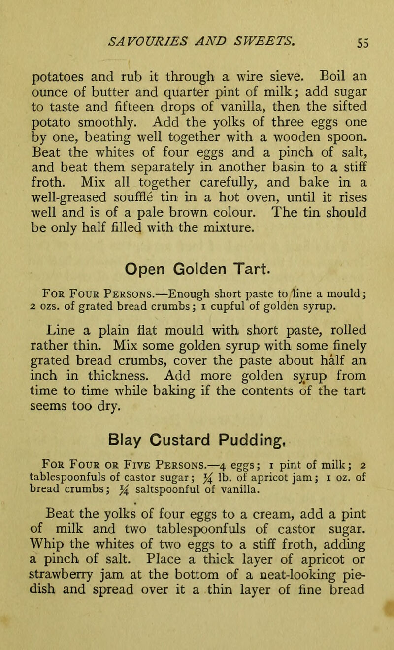 potatoes and rub it through a wire sieve. Boil an ounce of butter and quarter pint of milk; add sugar to taste and fifteen drops of vanilla, then the sifted potato smoothly. Add the yolks of three eggs one by one, beating well together with a wooden spoon. Beat the whites of four eggs and a pinch of salt, and beat them separately in another basin to a stiff froth. Mix all together carefully, and bake in a well-greased souffle tin in a hot oven, until it rises well and is of a pale brown colour. The tin should be only half filled with the mixture. Open Golden Tart. For Four Persons.—Enough short paste to line a mould; 2 ozs. of grated bread crumbs; i cupful of golden syrup. Line a plain fiat mould with short paste, rolled rather thin. Mix some golden syrup with some finely grated bread crumbs, cover the paste about half an inch in thickness. Add more golden syrup from time to time while baking if the contents of the tart seems too dry. Blay Custard Pudding, For Four or Five Persons.—4 eggs; 1 pint of milk; 2 tablespoonfuls of castor sugar; % lb. of apricot jam; 1 oz. of bread crumbs; % saltspoonful of vanilla. Beat the yolks of four eggs to a cream, add a pint of milk and two tablespoonfuls of castor sugar. Whip the whites of two eggs to a stiff froth, adding a pinch of salt. Place a thick layer of apricot or strawberry jam at the bottom of a neat-looking pie- dish and spread over it a thin layer of fine bread