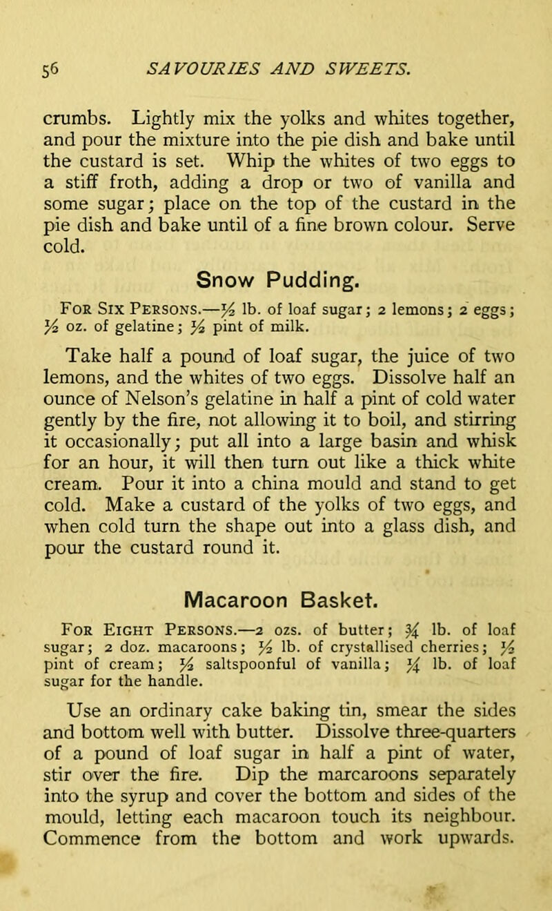 crumbs. Lightly mix the yolks and whites together, and pour the mixture into the pie dish and bake until the custard is set. Whip the whites of two eggs to a stiff froth, adding a drop or two of vanilla and some sugar; place on the top of the custard in the pie dish and bake until of a fine brown colour. Serve cold. Snow Pudding. For Six Persons.—J4 lb. of loaf sugar; 2 lemons; 2 eggs; y2 oz. of gelatine; pint of milk. Take half a pound of loaf sugar, the juice of two lemons, and the whites of two eggs. Dissolve half an ounce of Nelson’s gelatine in half a pint of cold water gently by the fire, not allowing it to boil, and stirring it occasionally; put all into a large basin and whisk for an hour, it will then turn out like a thick white cream. Pour it into a china mould and stand to get cold. Make a custard of the yolks of two eggs, and when cold turn the shape out into a glass dish, and pour the custard round it. Macaroon Basket. For Eight Persons.—2 ozs. of butter; % lb. of loaf sugar; 2 doz. macaroons; J4 lb. of crystallised cherries; J4 pint of cream; J4 saltspoonful of vanilla; % lb. of loaf sugar for the handle. Use an ordinary cake baking tin, smear the sides and bottom well with butter. Dissolve three-quarters of a pound of loaf sugar in half a pint of water, stir over the fire. Dip the marcaroons separately into the syrup and cover the bottom and sides of the mould, letting each macaroon touch its neighbour. Commence from the bottom and work upwards.