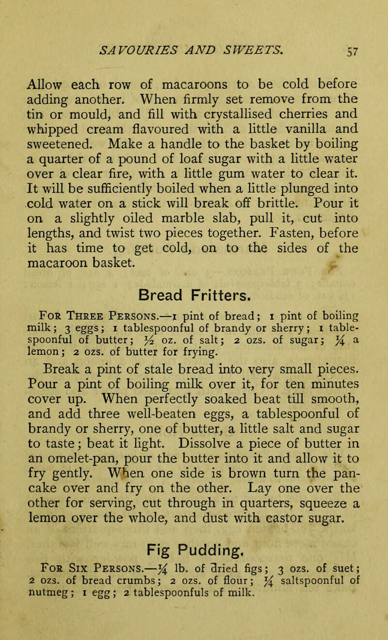 Allow each row of macaroons to be cold before adding another. When firmly set remove from the tin or mould, and fill with crystallised cherries and whipped cream flavoured with a little vanilla and sweetened. Make a handle to the basket by boiling a quarter of a pound of loaf sugar with a little water over a clear fire, with a little gum water to clear it. It will be sufficiently boiled when a little plunged into cold water on a stick will break off brittle. Pour it on a slightly oiled marble slab, pull it, cut into lengths, and twist two pieces together. Fasten, before it has time to get cold, on to the sides of the macaroon basket. Bread Fritters. For Three Persons.—i pint of bread; i pint of boiling milk; 3 eggs; 1 tablespoonful of brandy or sherry; 1 table- spoonful of butter; J4 oz. of salt; 2 ozs. of sugar; % a lemon; 2 ozs. of butter for frying. Break a pint of stale bread into very small pieces. Pour a pint of boiling milk over it, for ten minutes cover up. When perfectly soaked beat till smooth, and add three well-beaten eggs, a tablespoonful of brandy or sherry, one of butter, a little salt and sugar to taste; beat it light. Dissolve a piece of butter in an omelet-pan, pour the butter into it and allow it to fry gently. When one side is brown turn the pan- cake over and fry on the other. Lay one over the other for serving, cut through in quarters, squeeze a lemon over the whole, and dust with castor sugar. Fig Pudding. For Six Persons.—% lb. of dried figs; 3 ozs. of suet; 2 ozs. of bread crumbs; 2 ozs. of flour; saltspoonfu! of nutmeg; 1 egg; 2 tablespoonfuls of milk.