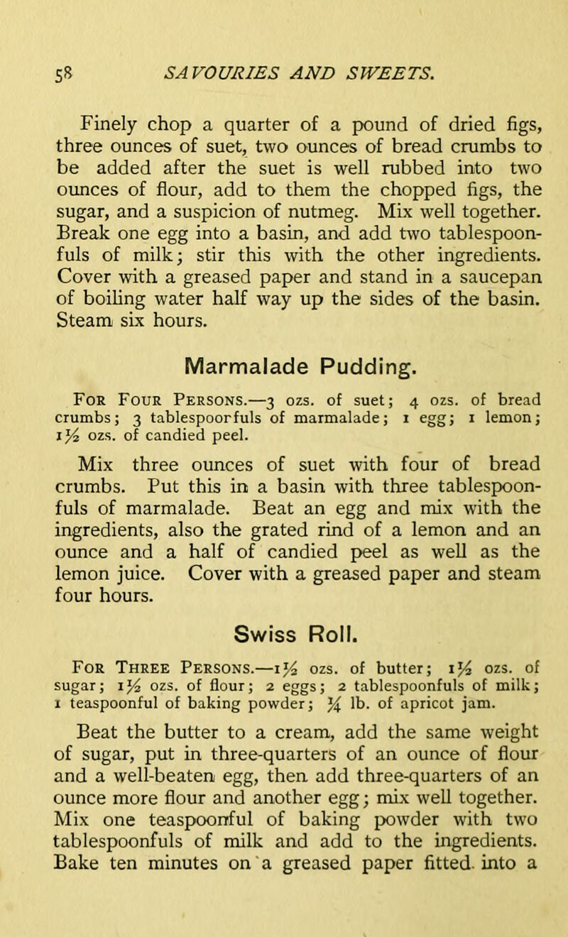 Finely chop a quarter of a pound of dried figs, three ounces of suet, two ounces of bread crumbs to be added after the suet is well rubbed into two ounces of flour, add to them the chopped figs, the sugar, and a suspicion of nutmeg. Mix well together. Break one egg into a basin, and add two tablespoon- fuls of milk; stir this with the other ingredients. Cover with a greased paper and stand in a saucepan of boiling water half way up the sides of the basin. Steam six hours. Marmalade Pudding. For Four Persons.—3 ozs. of suet; 4 ozs. of bread crumbs; 3 tablespoorfuls of marmalade; 1 egg; 1 lemon; 1ozs. of candied peel. Mix three ounces of suet with four of bread crumbs. Put this in a basin with three tablespoon- fuls of marmalade. Beat an egg and mix with the ingredients, also the grated rind of a lemon and an ounce and a half of candied peel as well as the lemon juice. Cover with a greased paper and steam four hours. Swiss Roll. For Three Persons.—1ozs. of butter; ij4 ozs. of sugar; ozs. of flour; 2 eggs; 2 tablespoonfuls of milk; x teaspoonful of baking powder; % lb. of apricot jam. Beat the butter to a cream, add the same weight of sugar, put in three-quarters of an ounce of flour and a well-beaten egg, then add three-quarters of an ounce more flour and another egg; mix well together. Mix one teaspoonful of baking powder with two tablespoonfuls of milk and add to the ingredients. Bake ten minutes on a greased paper fitted, into a