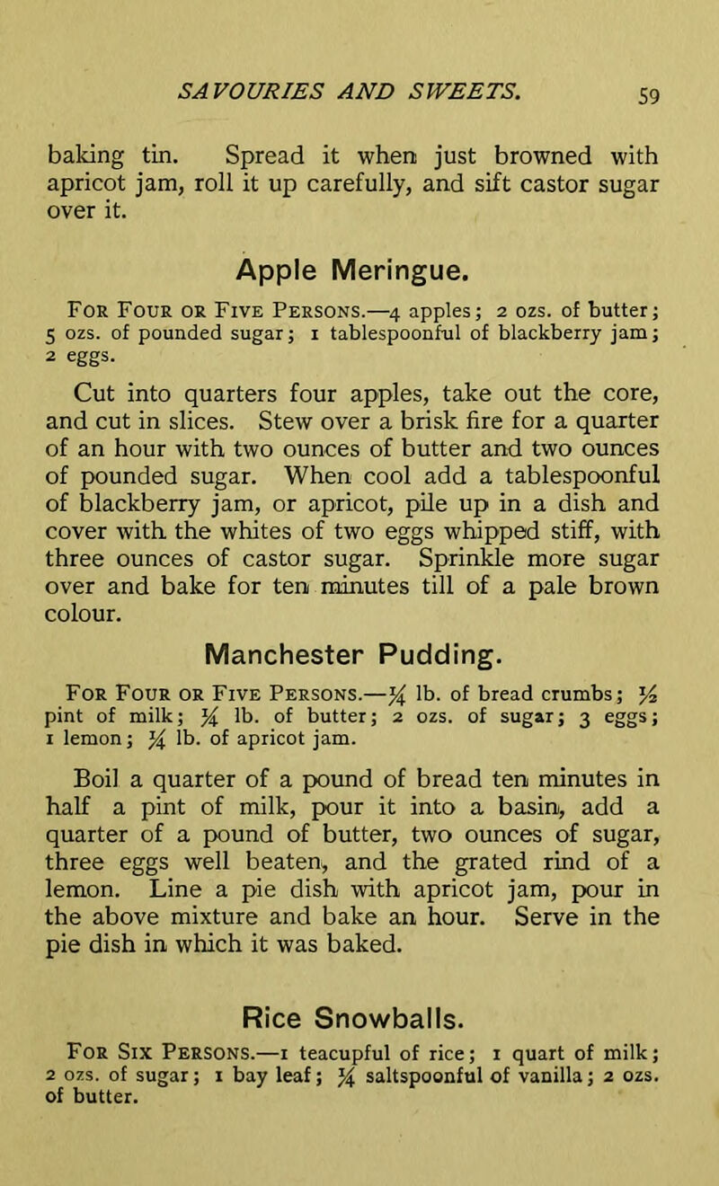 baking tin. Spread it when just browned with apricot jam, roll it up carefully, and sift castor sugar over it. Apple Meringue. For Four or Five Persons.—4 apples; 2 ozs. of butter; 5 ozs. of pounded sugar; 1 tablespoonful of blackberry jam; 2 eggs. Cut into quarters four apples, take out the core, and cut in slices. Stew over a brisk fire for a quarter of an hour with two ounces of butter and two ounces of pounded sugar. When cool add a tablespoonful of blackberry jam, or apricot, pile up in a dish and cover with the whites of two eggs whipped stiff, with three ounces of castor sugar. Sprinkle more sugar over and bake for ten minutes till of a pale brown colour. Manchester Pudding. For Four or Five Persons.—% lb. of bread crumbs; J4 pint of milk; % lb. of butter; 2 ozs. of sugar; 3 eggs; 1 lemon; lb. of apricot jam. Boil a quarter of a pound of bread ten minutes in half a pint of milk, pour it into a basin, add a quarter of a pound of butter, two ounces of sugar, three eggs well beaten, and the grated rind of a lemon. Line a pie dish with apricot jam, pour in the above mixture and bake an hour. Serve in the pie dish in which it was baked. Rice Snowballs. For Six Persons.—1 teacupful of rice; 1 quart of milk; 2 ozs. of sugar; 1 bay leaf; % saltspoonful of vanilla; 2 ozs. of butter.