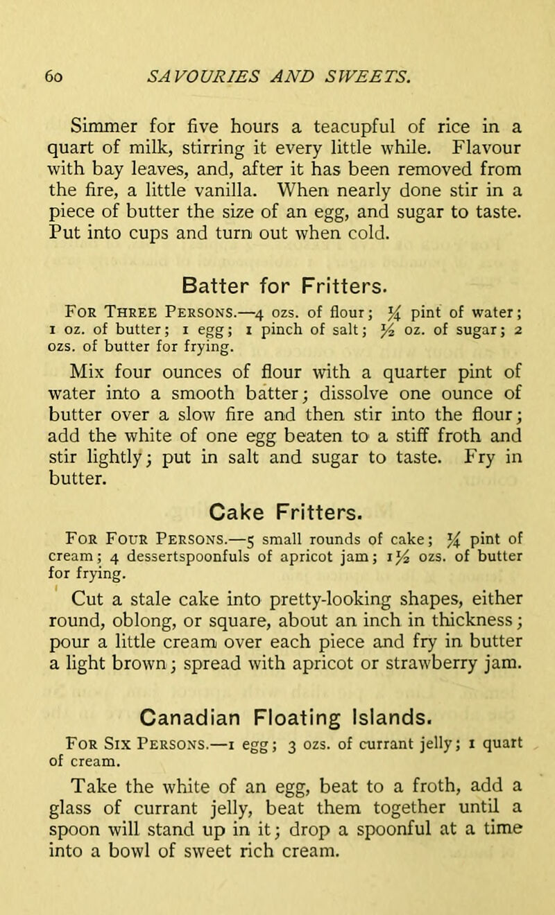 Simmer for five hours a teacupful of rice in a quart of milk, stirring it every little while. Flavour with bay leaves, and, after it has been removed from the fire, a little vanilla. When nearly done stir in a piece of butter the size of an egg, and sugar to taste. Put into cups and turn out when cold. Batter for Fritters. For Three Persons.—4 ozs. of flour; % pint of water; 1 oz. of butter; 1 egg; 1 pinch of salt; J4 oz. of sugar; 2 ozs. of butter for frying. Mix four ounces of flour with a quarter pint of water into a smooth batter; dissolve one ounce of butter over a slow fire and then stir into the flour; add the white of one egg beaten to* a stiff froth and stir lightly; put in salt and sugar to taste. Fry in butter. Cake Fritters. For Four Persons.—5 small rounds of cake; pint of cream; 4 dessertspoonfuls of apricot jam; ozs. of butter for frying. Cut a stale cake into pretty-looking shapes, either round, oblong, or square, about an inch in thickness; pour a little cream over each piece and fry in butter a light brown; spread with apricot or strawberry jam. Canadian Floating Islands. For Six Persons.—1 egg; 3 ozs. of currant jelly; 1 quart of cream. Take the white of an egg, beat to a froth, add a glass of currant jelly, beat them together until a spoon will stand up in it; drop a spoonful at a time into a bowl of sweet rich cream.