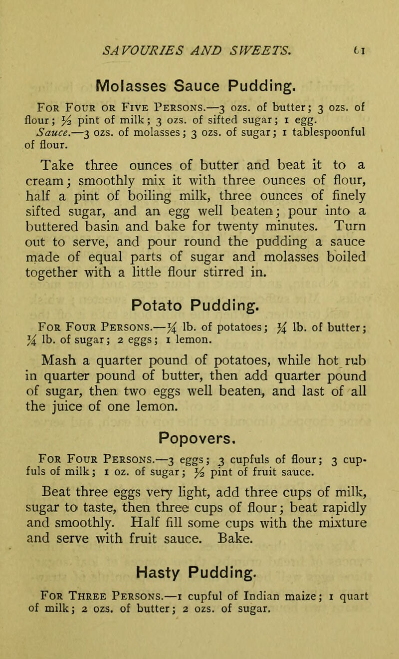 Molasses Sauce Pudding. For Four or Five Persons.—3 ozs. of butter; 3 ozs. of flour; J4 pint of milk; 3 ozs. of sifted sugar; 1 egg. Sauce.—3 ozs. of molasses; 3 ozs. of sugar; 1 tablespoonful of flour. Take three ounces of butter and beat it to a cream; smoothly mix it with three ounces of flour, half a pint of boiling milk, three ounces of finely sifted sugar, and an egg well beaten; pour into a buttered basin and bake for twenty minutes. Turn out to serve, and pour round the pudding a sauce made of equal parts of sugar and molasses boiled together with a little flour stirred in. Potato Pudding. For Four Persons.—% lb. of potatoes; % lb. of butter; Y lb. of sugar; 2 eggs; 1 lemon. Mash a quarter pound of potatoes, while hot rub in quarter pound of butter, then add quarter pound of sugar, then two eggs well beaten, and last of all the juice of one lemon. Popovers. For Four Persons.—3 eggs; 3 cupfuls of flour; 3 cup- fuls of milk; 1 oz. of sugar; pint of fruit sauce. Beat three eggs very light, add three cups of milk, sugar to taste, then three cups of flour; beat rapidly and smoothly. Half fill some cups with the mixture and serve with fruit sauce. Bake. Hasty Pudding. For Three Persons.—1 cupful of Indian maize; 1 quart of milk; 2 ozs. of butter; 2 ozs. of sugar.