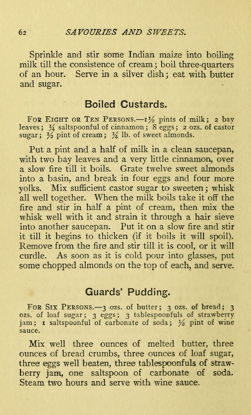 Sprinkle and stir some Indian maize into boiling milk till the consistence of cream; boil three-quarters of an hour. Serve in a silver dish; eat with butter and sugar. Boiled Custards. Foe Eight or Ten Persons.—1% pints of milk; 2 bay leaves; % saltspoonful of cinnamon ; 8 eggs; 2 ozs. of castor sugar; y pint of cream; % lb. of sweet almonds. Put a pint and a half of milk in a clean saucepan, with two bay leaves and a very little cinnamon, over a slow fire till it boils. Grate twelve sweet almonds into a basin, and break in four eggs and four more yolks. Mix sufficient castor sugar to sweeten; whisk all well together. When the milk boils take it off the fire and stir in half a pint of cream, then mix the whisk well with it and strain it through a hair sieve into another saucepan. Put it on a slow fire and stir it till it begins to thicken (if it boils it will spoil). Remove from the fire and stir till it is cool, or it will curdle. As soon as it is cold pour into glasses, put some chopped almonds on the top of each, and serve. Guards’ Pudding. For Six Persons.—3 02s. of butter; 3 ozs. of bread; 3 ozs. of loaf sugar; 3 eggs; 3 tablespoonfuls of strawberry jam; 1 saltspoonful of carbonate of soda; pint of wine sauce. Mix well three ounces of melted butter, three ounces of bread crumbs, three ounces of loaf sugar, three eggs well beaten, three tablespoonfuls of straw- berry jam, one saltspoon of carbonate of soda. Steam two hours and serve with wine sauce.