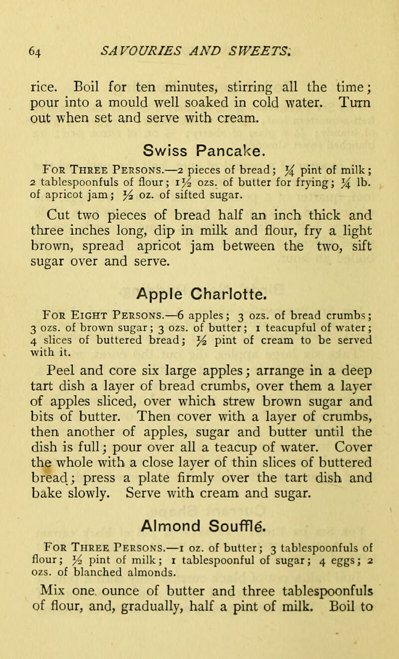 rice. Boil for ten minutes, stirring all the time; pour into a mould well soaked in cold water. Turn out when set and serve with cream. Swiss Pancake. For Three Persons.—2 pieces of bread; y pint of milk; 2 tablespoonfuls of flour; ij4 ozs. of butter for frying; % lb. of apricot jam; y, oz. of sifted sugar. Cut two pieces of bread half an inch thick and three inches long, dip in milk and flour, fry a light brown, spread apricot jam between the two, sift sugar over and serve. Apple Charlotte. For Eight Persons.—6 apples; 3 ozs. of bread crumbs; 3 ozs. of brown sugar; 3 ozs. of butter; 1 teacupful of water; 4 slices of buttered bread; J4 pint of cream to be served with it. Peel and core six large apples; arrange in a deep tart dish a layer of bread crumbs, over them a layer of apples sliced, over which strew brown sugar and bits of butter. Then cover with a layer of crumbs, then another of apples, sugar and butter until the dish is full; pour over all a teacup of water. Cover the whole with a close layer of thin slices of buttered bread.; press a plate firmly over the tart dish and bake slowly. Serve with cream and sugar. Almond Souffle. For Three Persons.—1 oz. of butter; 3 tablespoonfuls of flour; Y-i pint of milk; 1 tablespoonful of sugar; 4 eggs; 2 ozs. of blanched almonds. Mix one ounce of butter and three tablespoonfuls of flour, and, gradually, half a pint of milk. Boil to