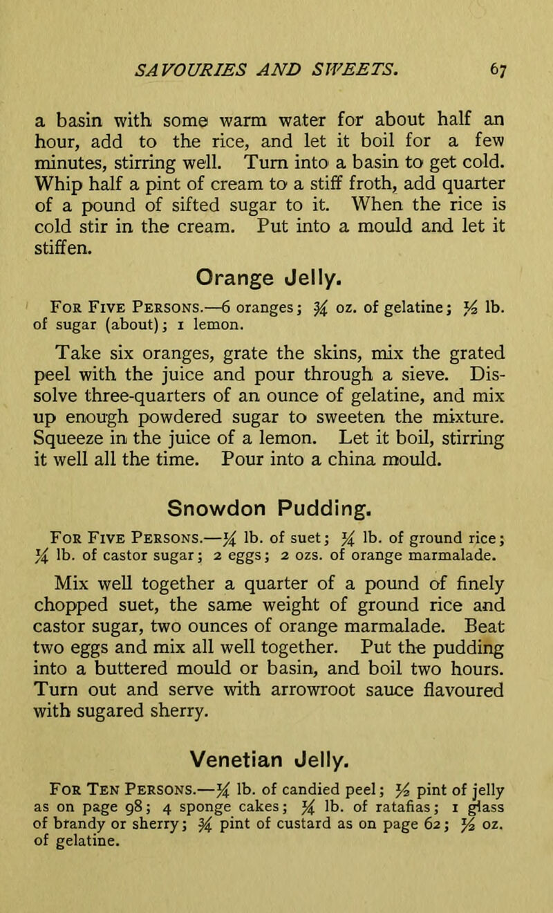 a basin with some warm water for about half an hour, add to the rice, and let it boil for a few minutes, stirring well. Turn into a basin to get cold. Whip half a pint of cream to a stiff froth, add quarter of a pound of sifted sugar to it. When the rice is cold stir in the cream. Put into a mould and let it stiffen. Orange Jelly. For Five Persons.—6 oranges; y oz. of gelatine; J4 lb. of sugar (about); 1 lemon. Take six oranges, grate the skins, mix the grated peel with the juice and pour through a sieve. Dis- solve three-quarters of an ounce of gelatine, and mix up enough powdered sugar to sweeten the mixture. Squeeze in the juice of a lemon. Let it boil, stirring it well all the time. Pour into a china mould. Snowdon Pudding. For Five Persons.—y lb. of suet; y lb. of ground rice; y lb. of castor sugar; 2 eggs; 2 ozs. of orange marmalade. Mix well together a quarter of a pound of finely chopped suet, the same weight of ground rice and castor sugar, two ounces of orange marmalade. Beat two eggs and mix all well together. Put the pudding into a buttered mould or basin, and boil two hours. Turn out and serve with arrowroot sauce flavoured with sugared sherry. Venetian Jelly. For Ten Persons.—y lb. of candied peel; pint of jelly as on page 98; 4 sponge cakes; y lb. of ratafias; 1 glass of brandy or sherry; y pint of custard as on page 62; y oz. of gelatine.