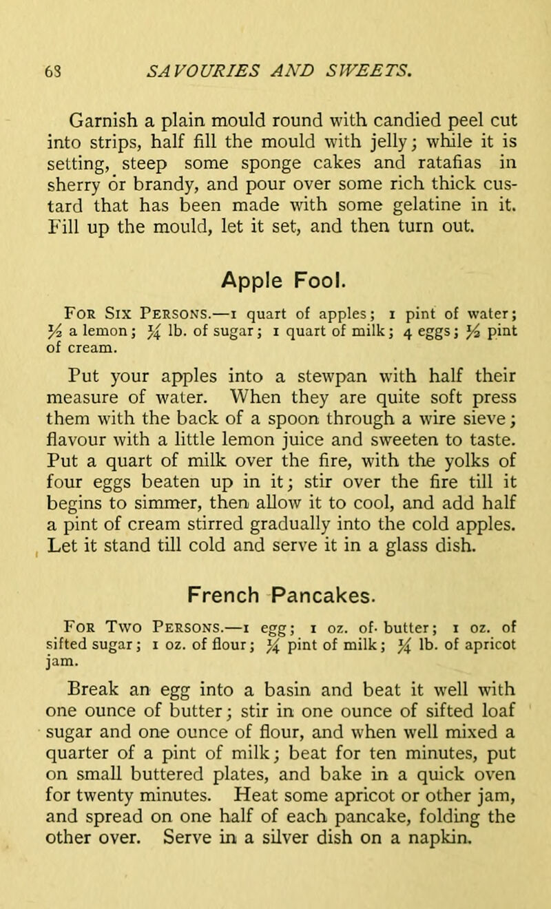 Garnish a plain mould round with candied peel cut into strips, half fill the mould with jelly; while it is setting, steep some sponge cakes and ratafias in sherry or brandy, and pour over some rich thick cus- tard that has been made with some gelatine in it. Fill up the mould, let it set, and then turn out. Apple Fool. For Six Persons.—i quart of apples; i pint of water; J4 a lemon; % lb. of sugar; i quart of milk; 4 eggs; J4 pint of cream. Put your apples into a stewpan with half their measure of water. When they are quite soft press them with the back of a spoon through a wire sieve; flavour with a little lemon juice and sweeten to taste. Put a quart of milk over the fire, with the yolks of four eggs beaten up in it; stir over the fire till it begins to simmer, then allow it to cool, and add half a pint of cream stirred gradually into the cold apples. Let it stand till cold and serve it in a glass dish. French Pancakes. For Two Persons.—1 egg; 1 oz. of-butter; 1 oz. of sifted sugar; 1 oz. of flour; % pint of milk; % lb. of apricot jam. Break an egg into a basin and beat it well with one ounce of butter; stir in one ounce of sifted loaf sugar and one ounce of flour, and when well mixed a quarter of a pint of milk; beat for ten minutes, put on small buttered plates, and bake in a quick oven for twenty minutes. Heat some apricot or other jam, and spread on one half of each pancake, folding the other over. Serve in a silver dish on a napkin.