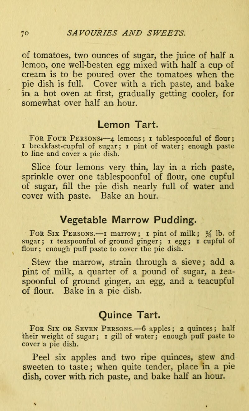 of tomatoes, two ounces of sugar, the juice of half a lemon, one well-beaten egg mixed with half a cup of cream is to be poured over the tomatoes when the pie dish is full. Cover with a rich paste, and bake in a hot oven at first, gradually getting cooler, for somewhat over half an hour. Lemon Tart. For Four Persons^—4 lemons; 1 tablespoonful of flour; 1 breakfast-cupful of sugar; 1 pint of water; enough paste to line and cover a pie dish. Slice four lemons very thin, lay in a rich paste, sprinkle over one tablespoonful of flour, one cupful of sugar, fill the pie dish nearly full of water and cover with paste. Bake an hour. Vegetable Marrow Pudding. For Six Persons.—1 marrow; 1 pint of milk; lb. of sugar; 1 teaspoonful of ground ginger; 1 egg; 1 cupful of flour; enough puff paste to cover the pie dish. Stew the marrow, strain through a sieve; add a pint of milk, a quarter of a pound of sugar, a Jtea- spoonful of ground ginger, an egg, and a teacupful of flour. Bake in a pie dish. Quince Tart. For Six or Seven Persons.—6 apples; 2 quinces; half their weight of sugar; 1 gill of water; enough puff paste to cover a pie dish. Peel six apples and two ripe quinces, stew and sweeten to taste; when quite tender, place in a pie dish, cover with rich paste, and bake half an hour.