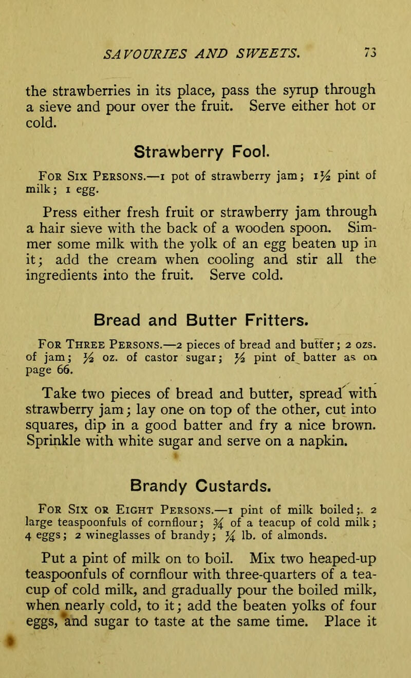 the strawberries in its place, pass the syrup through a sieve and pour over the fruit. Serve either hot or cold. Strawberry Fool. For Six Persons.—i pot of strawberry jam; U/2 pint of milk; i egg. Press either fresh fruit or strawberry jam. through a hair sieve with the back of a wooden spoon. Sim- mer some milk with the yolk of an egg beaten up in it; add the cream when cooling and stir all the ingredients into the fruit. Serve cold. Bread and Butter Fritters. For Three Persons.—2 pieces of bread and butter; 2 ozs. of jam; y2 oz. of castor sugar; J4 pint of batter as on page 66. Take two pieces of bread and butter, spread with strawberry jam; lay one on top of the other, cut into squares, dip in a good batter and fry a nice brown. Sprinkle with white sugar and serve on a napkin. Brandy Custards. For Six or Eight Persons.—1 pint of milk boiled ;. 2 large teaspoonfuls of cornflour; ^ of a teacup of cold milk; 4 eggs; 2 wineglasses of brandy; % lb. of almonds. Put a pint of milk on to boil. Mix two heaped-up teaspoonfuls of cornflour with three-quarters of a tea- cup of cold milk, and gradually pour the boiled milk, when nearly cold, to it; add the beaten yolks of four eggs, *and sugar to taste at the same time. Place it