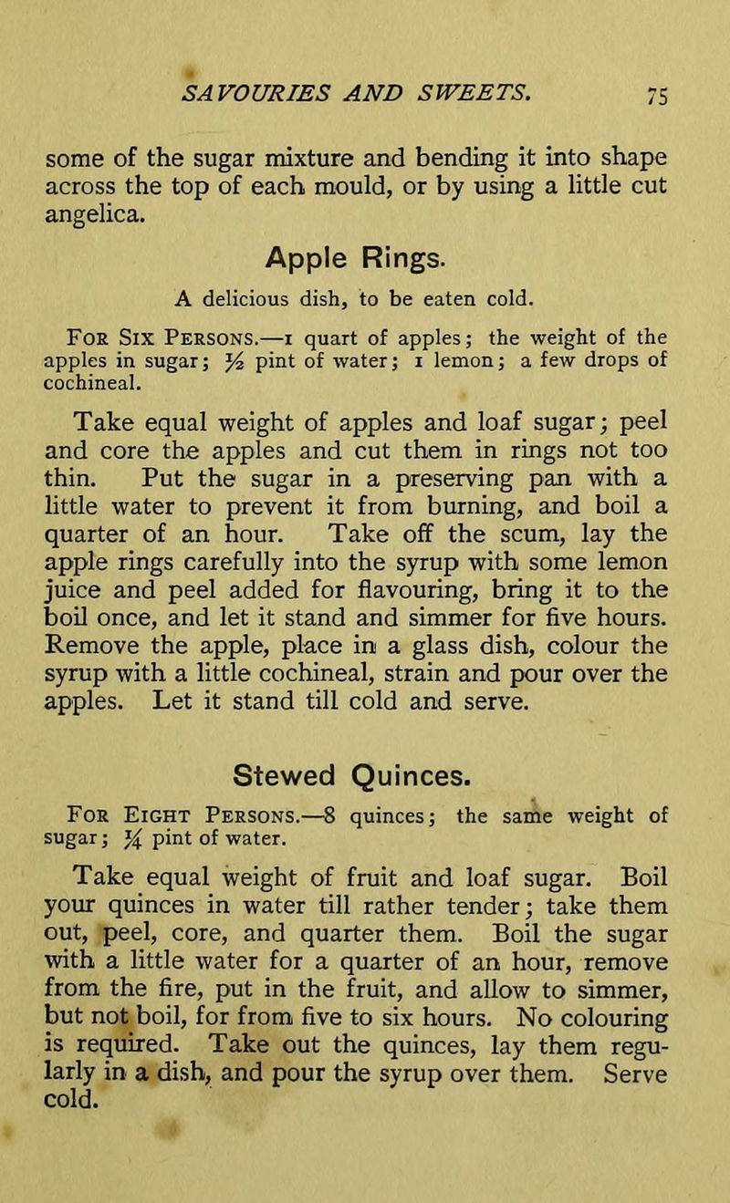 some of the sugar mixture and bending it into shape across the top of each mould, or by using a little cut angelica. Apple Rings. A delicious dish, to be eaten cold. Foe Six Persons.—i quart of apples; the weight of the apples in sugar; pint of water; i lemon; a few drops of cochineal. Take equal weight of apples and loaf sugar; peel and core the apples and cut them in rings not too thin. Put the sugar in a preserving pan with a little water to prevent it from burning, and boil a quarter of an hour. Take off the scum, lay the apple rings carefully into the syrup with some lemon juice and peel added for flavouring, bring it to the boil once, and let it stand and simmer for five hours. Remove the apple, place in a glass dish, colour the syrup with a little cochineal, strain and pour over the apples. Let it stand till cold and serve. Stewed Quinces. For Eight Persons.—8 quinces; the same weight of sugar; pint of water. Take equal weight of fruit and loaf sugar. Boil your quinces in water till rather tender; take them out, peel, core, and quarter them. Boil the sugar with a little water for a quarter of an hour, remove from the fire, put in the fruit, and allow to simmer, but not boil, for from five to six hours. No colouring is required. Take out the quinces, lay them regu- larly in a dish, and pour the syrup over them. Serve cold.