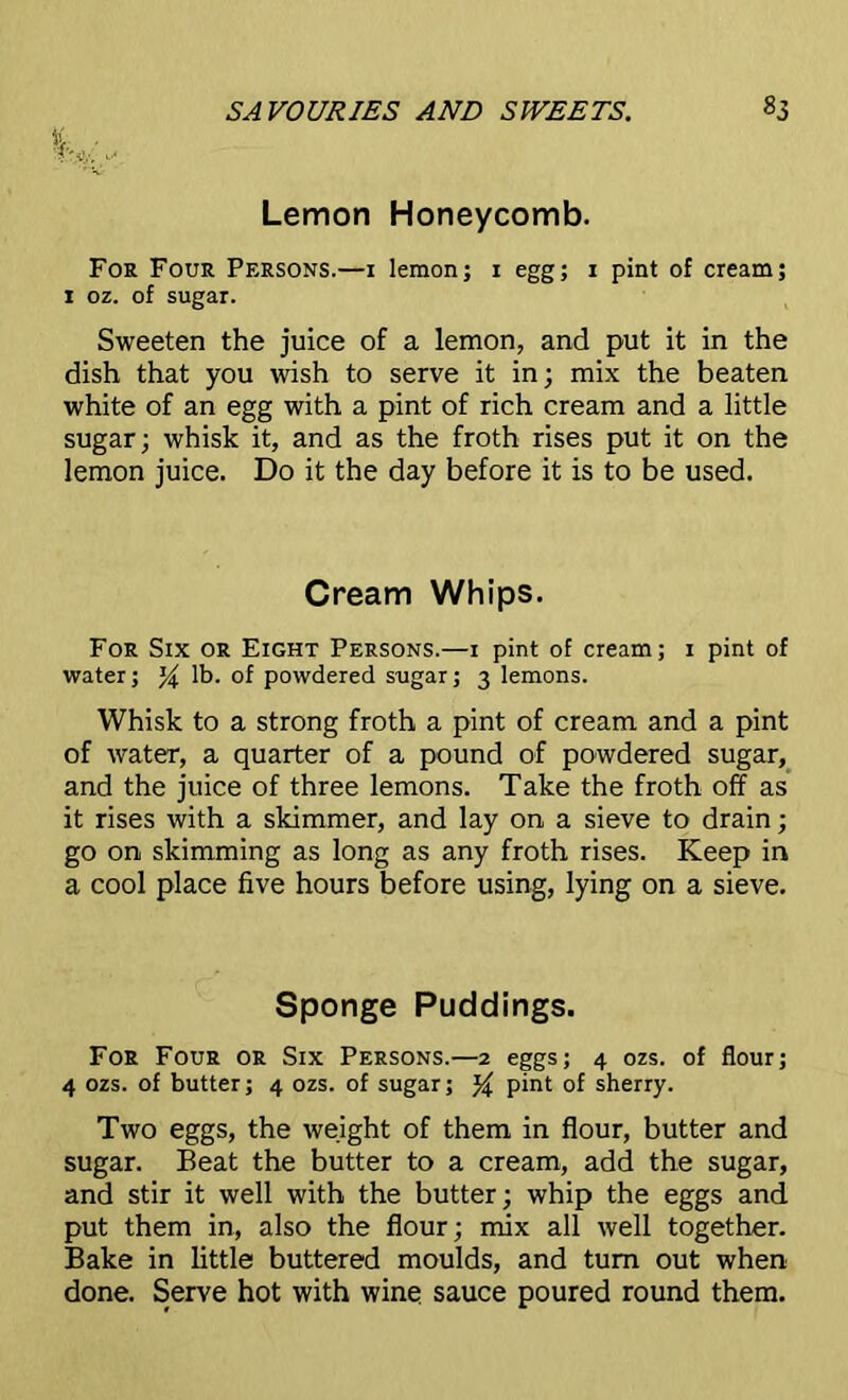 Lemon Honeycomb. For Four Persons.—i lemon; i egg; i pint of cream; i oz. of sugar. Sweeten the juice of a lemon, and put it in the dish that you wish to serve it in; mix the beaten white of an egg with a pint of rich cream and a little sugar; whisk it, and as the froth rises put it on the lemon juice. Do it the day before it is to be used. Cream Whips. For Six or Eight Persons.—i pint of cream; i pint of water; % lb. of powdered sugar; 3 lemons. Whisk to a strong froth a pint of cream and a pint of water, a quarter of a pound of powdered sugar, and the juice of three lemons. Take the froth off as it rises with a skimmer, and lay on a sieve to drain; go on skimming as long as any froth rises. Keep in a cool place five hours before using, lying on a sieve. Sponge Puddings. For Four or Six Persons.—2 eggs; 4 ozs. of flour; 4 ozs. of butter; 4 ozs. of sugar; pint of sherry. Two eggs, the weight of them in flour, butter and sugar. Beat the butter to a cream, add the sugar, and stir it well with the butter; whip the eggs and put them in, also the flour; mix all well together. Bake in little buttered moulds, and turn out when done. Serve hot with wine sauce poured round them.