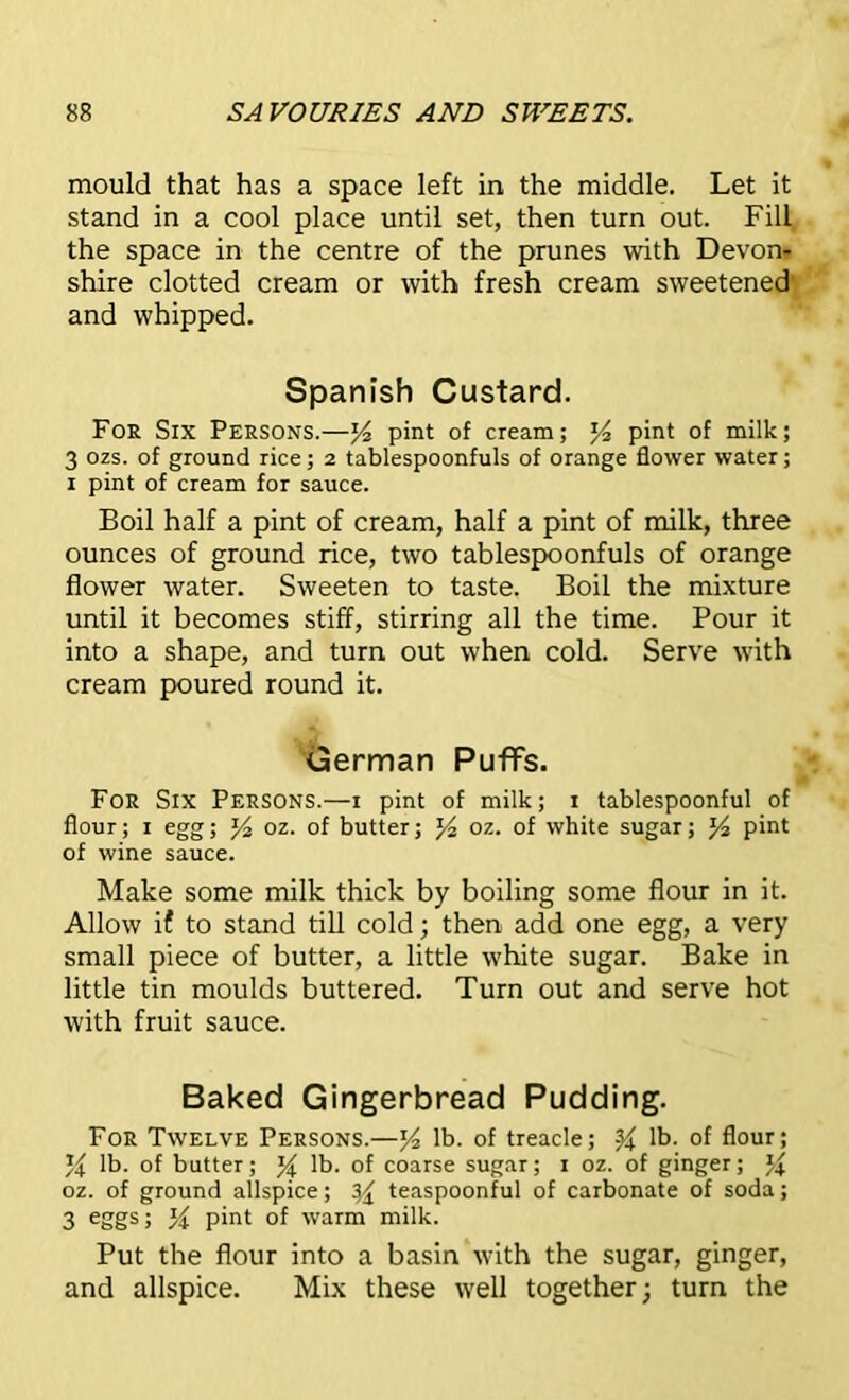 mould that has a space left in the middle. Let it stand in a cool place until set, then turn out. Fill the space in the centre of the prunes with Devon* shire clotted cream or with fresh cream sweetened' and whipped. Spanish Custard. For Six Persons.—pint of cream; pint of milk; 3 ozs. of ground rice; 2 tablespoonfuls of orange flower water; 1 pint of cream for sauce. Boil half a pint of cream, half a pint of milk, three ounces of ground rice, two tablespoonfuls of orange flower water. Sweeten to taste. Boil the mixture until it becomes stiff, stirring all the time. Pour it into a shape, and turn out when cold. Serve with cream poured round it. German PuflFs. For Six Persons.—1 pint of milk; 1 tablespoonful of flour; 1 egg; J4 oz. of butter; J4 oz. of white sugar; pint of wine sauce. Make some milk thick by boiling some flour in it. Allow if to stand till cold; then add one egg, a very small piece of butter, a little white sugar. Bake in little tin moulds buttered. Turn out and serve hot with fruit sauce. Baked Gingerbread Pudding. For Twelve Persons.—y2 lb. of treacle; % lb. of flour; % lb. of butter; % lb. of coarse sugar; 1 oz. of ginger; % oz. of ground allspice; yx teaspoonful of carbonate of soda; 3 eggs; pint of warm milk. Put the flour into a basin with the sugar, ginger, and allspice. Mix these well together; turn the