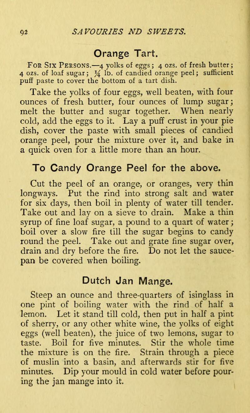 Orange Tart. Foe Six Persons.—4 yolks of eggs; 4 ozs. of fresh butter; 4 ozs. of loaf sugar; % l13- °f candied orange peel; sufficient puff paste to cover the bottom of a tart dish. Take the yolks of four eggs, well beaten, with four ounces of fresh butter, four ounces of lump sugar; melt the butter and sugar together. When nearly cold, add the eggs to it. Lay a puff crust in your pie dish, cover the paste with small pieces of candied orange peel, pour the mixture over it, and bake in a quick oven for a little more than an hour. To Candy Orange Peel for the above. Cut the peel of an orange, or oranges, very thin longways. Put the rind into strong salt and water for six days, then boil in plenty of water till tender. Take out and lay on a sieve to drain. Make a thin syrup of fine loaf sugar, a pound to a quart of water; boil over a slow fire till the sugar begins to candy round the peel. Take out and grate fine sugar over, drain and dry before the fire. Do not let the sauce- pan be covered when boiling. Dutch Jan Mange. Steep an ounce and three-quarters of isinglass in one pint of boiling water with the rind of half a lemon. Let it stand till cold, then put in half a pint of sherry, or any other white wine, the yolks of eight eggs (well beaten), the juice of two lemons, sugar to taste. Boil for five minutes. Stir the whole time the mixture is on the fire. Strain through a piece of muslin into a basin, and afterwards stir for five minutes. Dip your mould in cold water before pour- ing the jan mange into it.