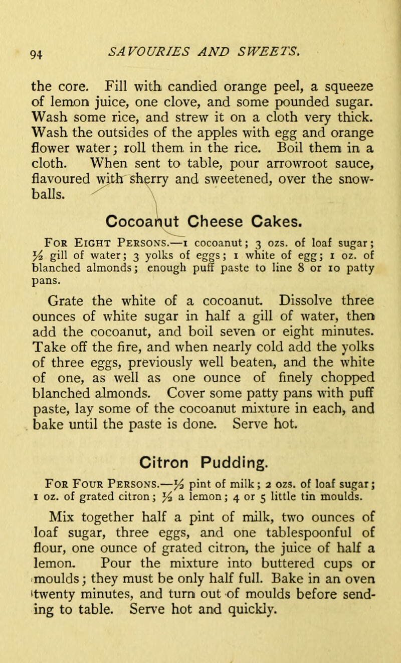 the core. Fill with candied orange peel, a squeeze of lemon juice, one clove, and some pounded sugar. Wash some rice, and strew it on a cloth very thick. Wash the outsides of the apples with egg and orange flower water; roll them in the rice. Boil them in a cloth. When sent to table, pour arrowroot sauce, flavoured with sherry and sweetened, over the snow- balls. Cocoanut Cheese Cakes. For Eight Persons.—i cocoanut; 3 ozs. of loaf sugar; J4 gill of water; 3 yolks of eggs; 1 white of egg; 1 oz. of blanched almonds; enough puff paste to line 8 or 10 patty pans. Grate the white of a cocoanut Dissolve three ounces of white sugar in half a gill of water, then add the cocoanut, and boil seven or eight minutes. Take off the fire, and when nearly cold add the yolks of three eggs, previously well beaten, and the white of one, as well as one ounce of finely chopped blanched almonds. Cover some patty pans with puff paste, lay some of the cocoanut mixture in each, and bake until the paste is done. Serve hot. Citron Pudding. For Four Persons.—% pint of milk; 2 ozs. of loaf sugar; 1 oz. of grated citron; J4 a lemon; 4 or 5 little tin moulds. Mix together half a pint of milk, two ounces of loaf sugar, three eggs, and one tablespoonful of flour, one ounce of grated citron, the juice of half a lemon. Pour the mixture into buttered cups or moulds; they must be only half full. Bake in an oven 'twenty minutes, and turn out of moulds before send- ing to table. Serve hot and quickly.