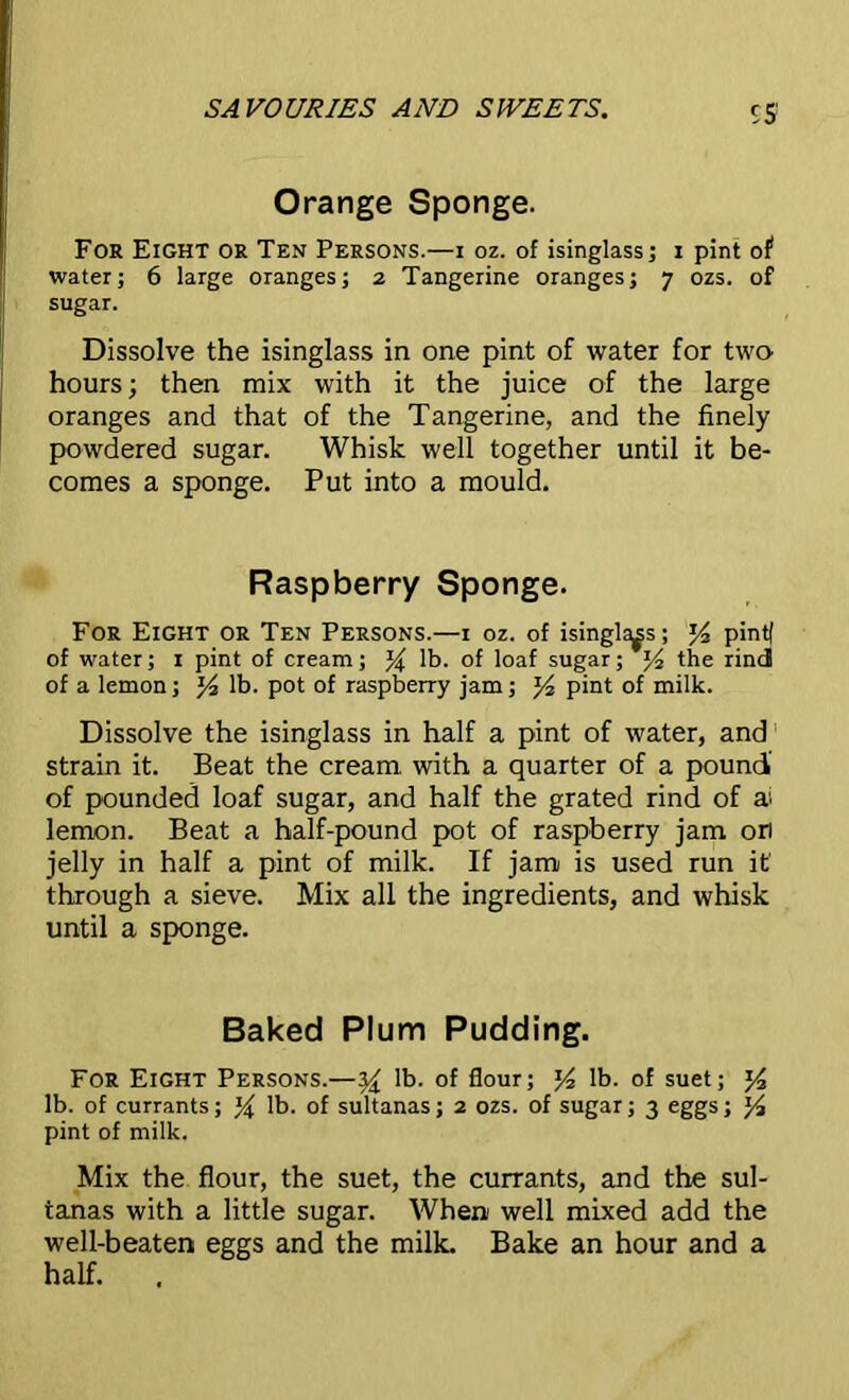 Orange Sponge. For Eight or Ten Persons.—i oz. of isinglass; x pint of1 water; 6 large oranges; 2 Tangerine oranges; 7 ozs. of sugar. Dissolve the isinglass in one pint of water for two hours; then mix with it the juice of the large oranges and that of the Tangerine, and the finely powdered sugar. Whisk well together until it be- comes a sponge. Put into a mould. Raspberry Sponge. For Eight or Ten Persons.—1 oz. of isinglass; J4 pintf of water; 1 pint of cream; y lb. of loaf sugar; y? the rind of a lemon; lb. pot of raspberry jam; pint of milk. Dissolve the isinglass in half a pint of water, and strain it. Beat the cream with a quarter of a pound' of pounded loaf sugar, and half the grated rind of ai lemon. Beat a half-pound pot of raspberry jam ori jelly in half a pint of milk. If jam is used run it through a sieve. Mix all the ingredients, and whisk until a sponge. Baked Plum Pudding. For Eight Persons.—yx lb. of flour; y2 lb. of suet; y lb. of currants; % lb. of sultanas; 2 ozs. of sugar; 3 eggs; y pint of milk. Mix the flour, the suet, the currants, and the sul- tanas with a little sugar. When well mixed add the well-beaten eggs and the milk. Bake an hour and a half. .