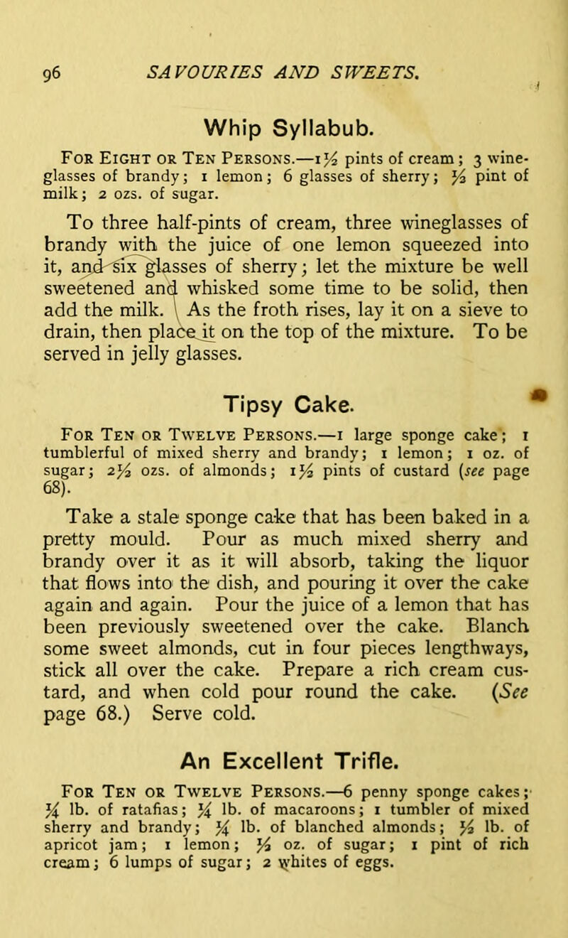 Whip Syllabub. For Eight or Ten Persons.—pints of cream; 3 wine- glasses of brandy; 1 lemon; 6 glasses of sherry; % pint of milk; 2 ozs. of sugar. To three half-pints of cream, three wineglasses of brandy with the juice of one lemon squeezed into it, and six glasses of sherry; let the mixture be well sweetened and whisked some time to be solid, then add the milk. As the froth rises, lay it on a sieve to drain, then placejt on the top of the mixture. To be served in jelly glasses. Tipsy Cake. For Ten or Twelve Persons.—1 large sponge cake; 1 tumblerful of mixed sherry and brandy; 1 lemon; 1 oz. of sugar; 21/2 ozs. of almonds; 1% pints of custard (see page 68). Take a stale sponge cake that has been baked in a pretty mould. Pour as much mixed sherry and brandy over it as it will absorb, taking the liquor that flows into the dish, and pouring it over the cake again and again. Pour the juice of a lemon that has been previously sweetened over the cake. Blanch some sweet almonds, cut in four pieces lengthways, stick all over the cake. Prepare a rich cream cus- tard, and when cold pour round the cake. (See page 68.) Serve cold. An Excellent Trifle. For Ten or Twelve Persons.—6 penny sponge cakes; % lb. of ratafias; lb. of macaroons; 1 tumbler of mixed sherry and brandy; % lb. of blanched almonds; lb. of apricot jam; 1 lemon; l/a oz. of sugar; 1 pint of rich cream; 6 lumps of sugar; 2 whites of eggs.