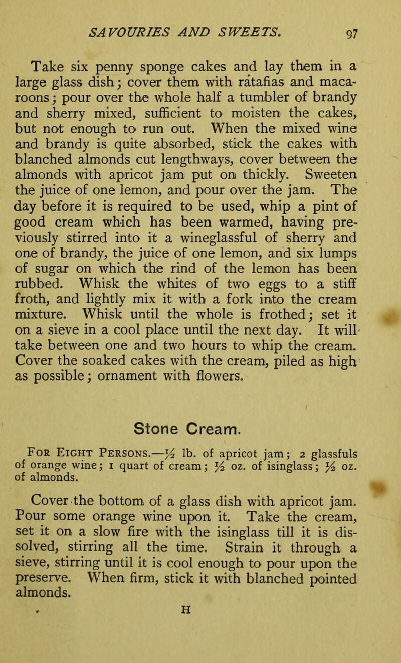 Take six penny sponge cakes and lay them in a large glass dish; cover them with ratafias and maca- roons ; pour over the whole half a tumbler of brandy and sherry mixed, sufficient to moisten the cakes, but not enough to run out. When the mixed wine and brandy is quite absorbed, stick the cakes with blanched almonds cut lengthways, cover between the almonds with apricot jam put on thickly. Sweeten the juice of one lemon, and pour over the jam. The day before it is required to be used, whip a pint of good cream which has been warmed, having pre- viously stirred into it a wineglassful of sherry and one of brandy, the juice of one lemon, and six lumps of sugar on which the rind of the lemon has been rubbed. Whisk the whites of two eggs to a stiff froth, and lightly mix it with a fork into the cream mixture. Whisk until the whole is frothed; set it on a sieve in a cool place until the next day. It will take between one and two hours to whip the cream. Cover the soaked cakes with the cream, piled as high as possible; ornament with flowers. Stone Cream. For Eight Persons.—lb. of apricot jam; 2 glassfuls of orange wine; 1 quart of cream; % oz. of isinglass; oz. of almonds. Cover the bottom, of a glass dish with apricot jam. Pour some orange wine upon it. Take the cream, set it on a slow fire with the isinglass till it is dis- solved, stirring all the time. Strain it through a sieve, stirring until it is cool enough to pour upon the preserve. When firm, stick it with blanched pointed almonds. H