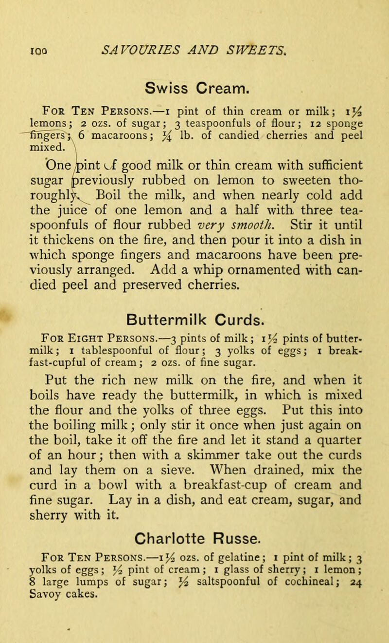 Swiss Cream. For Ten Persons.—i pint of thin cream or milk; lemons; 2 ozs. of sugar; 3 teaspoonfuls of flour; 12 sponge lingers; 6 macaroons; lb. of candied cherries and peel mixed. One /pint ci good milk or thin cream with sufficient sugar previously rubbed on lemon to sweeten tho- roughly. Boil the milk, and when nearly cold add the juice of one lemon and a half with three tea- spoonfuls of flour rubbed very smooth. Stir it until it thickens on the fire, and then pour it into a dish in which sponge fingers and macaroons have been pre- viously arranged. Add a whip ornamented with can- died peel and preserved cherries. Buttermilk Curds. For Eight Persons.—3 pints of milk; pints of butter- milk ; 1 tablespoonful of flour; 3 yolks of eggs; 1 break- fast-cupful of cream; 2 ozs. of fine sugar. Put the rich new milk on the fire, and when it boils have ready the buttermilk, in which is mixed the flour and the yolks of three eggs. Put this into the boiling milk; only stir it once when just again on the boil, take it off the fire and let it stand a quarter of an hour; then with a skimmer take out the curds and lay them on a sieve. When drained, mix the curd in a bowl with a breakfast-cup of cream and fine sugar. Lay in a dish, and eat cream, sugar, and sherry with it. Charlotte Russe. For Ten Persons.—ij4 ozs. of gelatine; 1 pint of milk; 3 yolks of eggs ; J4 pint of cream ; 1 glass of sherry; 1 lemon; 8 large lumps of sugar; J4 saltspoonful of cochineal; 24 Savoy cakes.