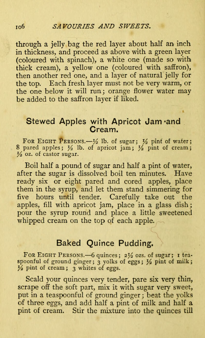 through a jelly bag the red layer about half an inch in thickness, and proceed as above with a green layer (coloured with spinach), a white one (made so with thick cream), a yellow one (coloured with saffron), then another red one, and a layer of natural jelly for the top. Each fresh layer must not be very warm, or the one below it will run; orange flower water may be added to the saffron layer if liked. Stewed Apples with Apricot Jam 'and Cream. For Eight Persons.—y lb. of sugar; y2 pint of water; 8 pared apples; y2 lb. of apricot jam; J4 pint of cream; y2 oz. of castor sugar. Boil half a pound of sugar and half a pint of water, after the sugar is dissolved boil ten minutes. Have ready six or eight pared and cored apples, place them in the syrup, and let them stand simmering for five hours until tender. Carefully take out the apples, fill with apricot jam, place in a glass dish; pour the syrup round and place a little sweetened whipped cream on the top of each apple. Baked Quince Pudding. For Eight Persons.—6 quinces; 2y2 ozs. of sugar; 1 tea- spoonful of ground ginger; 3 yolks of eggs; % pint of milk; y2 pint of cream; 3 whites of eggs. Scald your quinces very tender, pare six very thin, scrape off the soft part, mix it with sugar very sweet, put in a teaspoonful of ground ginger; beat the yolks of three eggs, and add half a pint of milk and half a pint of cream. Stir the mixture into the quinces till