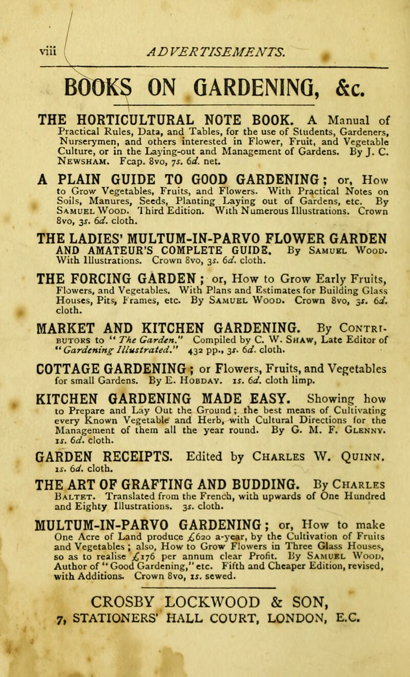 BOOKS ON GARDENING, &c. THE HORTICULTURAL NOTE BOOK. A Manual of Practical Rules, Data, and Tables, for the use of Students, Gardeners, Nurserymen, and others interested in Flower, Fruit, and Vegetable Culture, or in the Laying-out and Management of Gardens. By J. C. Newsham. Fcap. 8vo, 7s. 6d. net. A PLAIN GUIDE TO GOOD GARDENING; or, How to Grow Vegetables, Fruits, and Flowers. With Practical Notes on Soils, Manures, Seeds, Planting Laying out of Gardens, etc. By Samuel Wood. T hird Edition. With Numerous Illustrations. Crown 8vo, 35. 6d. cloth. THE LADIES’ MULTUM-IN-PARVO FLOWER GARDEN AND AMATEUR’S COMPLETE GUIDE. By Samuel Wood. With Illustrations. Crown 8vo, 3s. 6d. cloth. THE FORCING GARDEN ; or, How to Grow Early Fruits, Flowers, and Vegetables. With Plans and Estimates for Building Glass Houses, Pits, Frames, etc. By Samuel Wood. Crown 8vo, 3j. 6d. cloth. MARKET AND KITCHEN GARDENING. By Contrt- butors to “ The Garden. Compiled by C. W. Shaw, Late Editor of “ Gardening Illustrated432 pp., 3X. 6d. cloth. COTTAGE GARDENING ; or Flowers, Fruits, and Vegetables for small Gardens. By E. Hobday, is. 6d. cloth limp. KITCHEN GARDENING MADE EASY. Showing how to Prepare and Lay Out the Ground; the best means of Cultivating every Known Vegetable and Herb, with Cultural Directions for the Management of them all the year round. By G. M. F. Glknny. if. 6d. cloth. GARDEN RECEIPTS. Edited by Charles W. Quinn. if. 6d. cloth. THE ART OF GRAFTING AND BUDDING. By Charles Baltet. Translated from the French, with upwards of One Hundred and Eighty Illustrations. 3f. cloth. MULTUM-IN-PARVO GARDENING; or. How to make One Acre of Land produce ^620 a-year, by the Cultivation of Fruits and Vegetables ; also, How to Grow Flowers in Three Glass Houses, so as to realise .£176 per annum clear Profit. By Samuel Wood, Author of “ Good Gardening,” etc. Fifth and Cheaper Edition, revised, with Additions. Crown 8vo, is. sewed. CROSBY LOCKWOOD & SON, 7, STATIONERS' HALL COURT, LONDON, E.C.