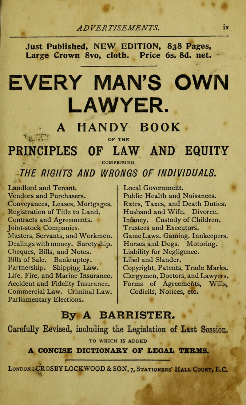 Just Published, NEW EDITION, 838 Pages, Large Crown 8vo, cloth. Price 6s. 8d. net. EVERY MAN’S OWN LAWYER. A HANDY BOOK Vv. OF THE PRINCIPLES OF LAW AND EQUITY . COMPRISING THE RIGHTS AND WRONGS OF INDIVIDUALS. \ Landlord and Tenant. Vendors and Purchasers. Conveyances, Leases, Mortgages. Registration of Title to Land. Contracts and Agreements. Joint-stock Companies. Masters, Servants, and Workmen. Dealings with money. Suretyship. Cheques, Bills, and Notes. Bills of Sale. Bankruptcy. Partnership. Shipping Law. Life, Fire, and Marine Insurance. Accident and Fidelity Insurance. Commercial Law. Criminal Law. Parliamentary Elections. Local Government. Public Health and Nuisances. Rates, Taxes, and Death Duties. Husband and Wife. Divorce. Infancy. Custody of Children. Trustees and Executors. Game Laws. Gaming. Innkeepers. Horses and Dogs. Motoring. Liability for Negligence. Libel and Slander. Copyright, Patents, Trade Marks. Clergymen, Doctors, and Lawyers. Forms of Agreements, Wills, Codicils, Notices, etc. By A BARRISTER. Carefully Kevised, including the Legislation of Last Session. TO WHICH IS ADDED A CONCISE DICTIONARY OF LEGAL TERMS. London :-CROSBY LOCKWOOD & SON, 7, Stationers’ Hall Court, E.C.