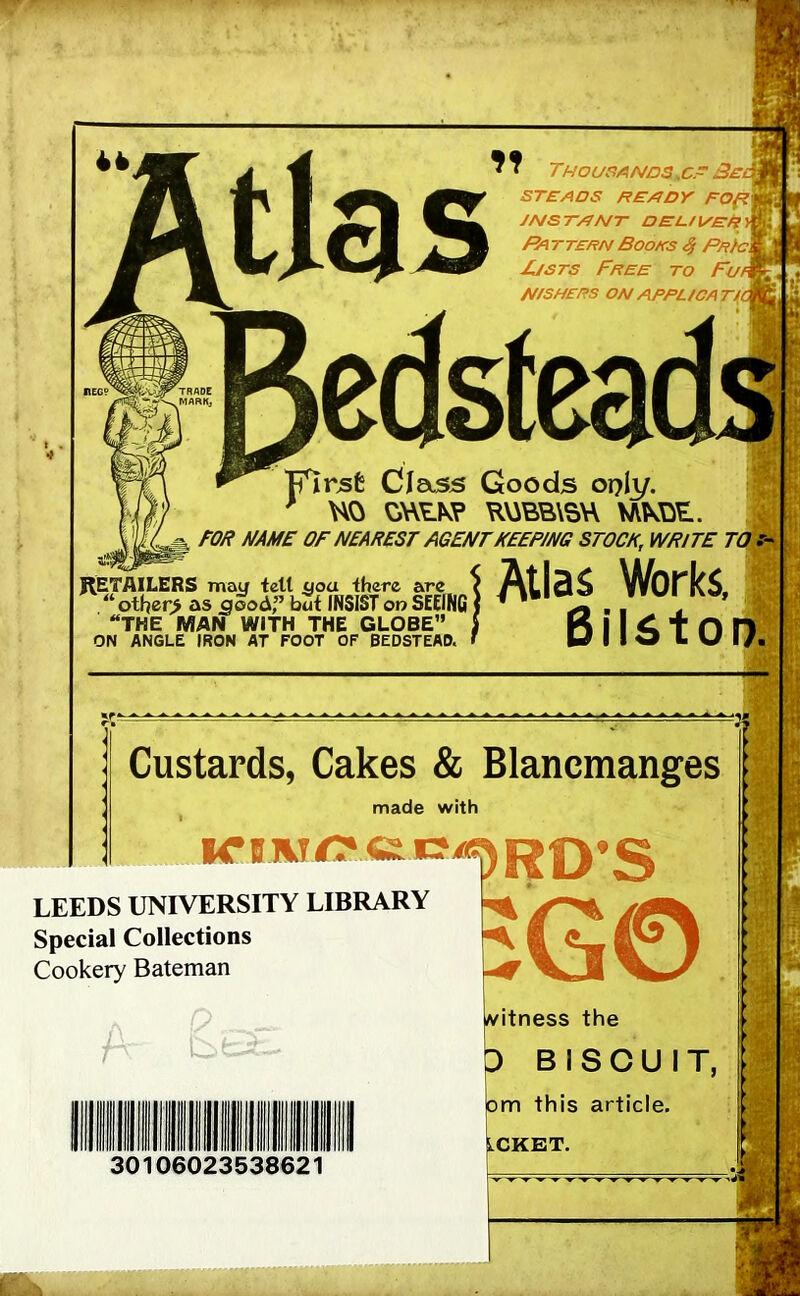 ^ J Thousands . c.~ Be STEADS HEADY FOftWfe JNSTANT DEL-USER > Pa ttern Books $ Pr/c\ Justs Free to Fuk N/SHERS ON APPUCATi TTirjsfc Class Goods oply. * HO ORRK? RUBBER NIKOR. FOR NAME OF NEAREST AGENT KEEPING STOCK, WRITE TO RETAILERS may tell you there are i At j 3 $ ^A/O f* k S. “ other> as S£odf but INSIST on SEEING ) 1 ' X . . ' ’ THE MAN WITH THE GLOBE” j D I I 6 t 0 D ON ANGLE IRON AT FOOT OF BEDSTEAD. Custards, Cakes & Blancmanges made with I iruivT/? ct Cil!)RD'S LEEDS UNIVERSITY LIBRARY Special Collections Cookery Bateman EG© P 30106023538621 witness the D BISCUIT, om this article. LCKET.