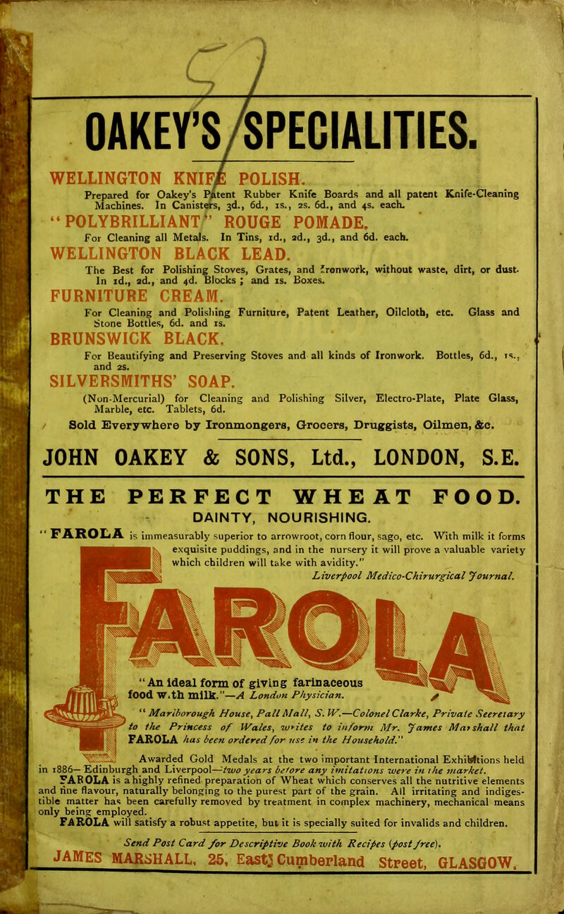 OAKEY’SSPECIALITIES. WELLINGTON KNIF£ POLISH. Prepared for Oakey’s Patent Rubber Knife Boards and all patent Knife-Cleaning Machines. In Canisters, 3d., 6d., is., 2s. 6d., and 4s. each. “ POLYBRILLIANT *’ ROUGE POMADE. For Cleaning all Metals. In Tins, id., 2d., 3d., and 6d. each. WELLINGTON BLACK LEAD. The Best for Polishing Stoves, Grates, and ironwork, without waste, dirt, or dust. In id., 2d., and 4d. Blocks ; and is. Boxes. FURNITURE CREAM. For Cleaning and Polishing Furniture, Patent Leather, Oilcloth, etc. Glass and Stone Bottles, 6d. and is. BRUNSWICK BLACK. For Beautifying and Preserving Stoves and all kinds of Ironwork. Bottles, 6d., is., and 2s. SILVERSMITHS’ SOAP. (Non-Mercurial) for Cleaning and Polishing Silver, Electro-Plate, Plate Glass, Marble, etc. Tablets, 6d. Sold Everywhere by Ironmongers, Grocers, Druggists, Oilmen, &o. JOHN OAKEY & SONS, Ltd., LONDON, S.E. THE PERFECT WHEAT FOOD. DAINTY, NOURISHING. “FAROLA is immeasurably superior to arrowroot, corn flour, sago, etc. With milk it forms exquisite puddings, and in the nursery it will prove a valuable variety which children will take with avidity.” Liverpool Medico-Chirurgical Journal. “An ideal form of giving farinaceous food With milk.”—A London Physician. “ Marlborough House, Pall Mall, S. IV.—Colonel Clarke, Private Seereiary to the Princess of JVales, whites to inform Mr. James Marshall that FAROLA has been ordered for use in the Household. Awarded Gold Medals at the two important International ExhiWtions held in 1886— Edinburgh and Liverpool—-two years before any imitations ive7e in the market. FAKOLA is a highly refined preparation of Wheat which conserves all the nutritive elements and line flavour, naturally belonging 10 the purest part of the grain. All irritating and indiges- tible matter has been carefully removed by treatment in complex machinery, mechanical means only being employed. FAROLA will satisfy a robust appetite, but it is specially suited for invalids and children. Send Post Card /or Descriptive Book with Recipes (post free). JAMES MARSHALL, 25, East] Cumberland Street, GLASGOW.